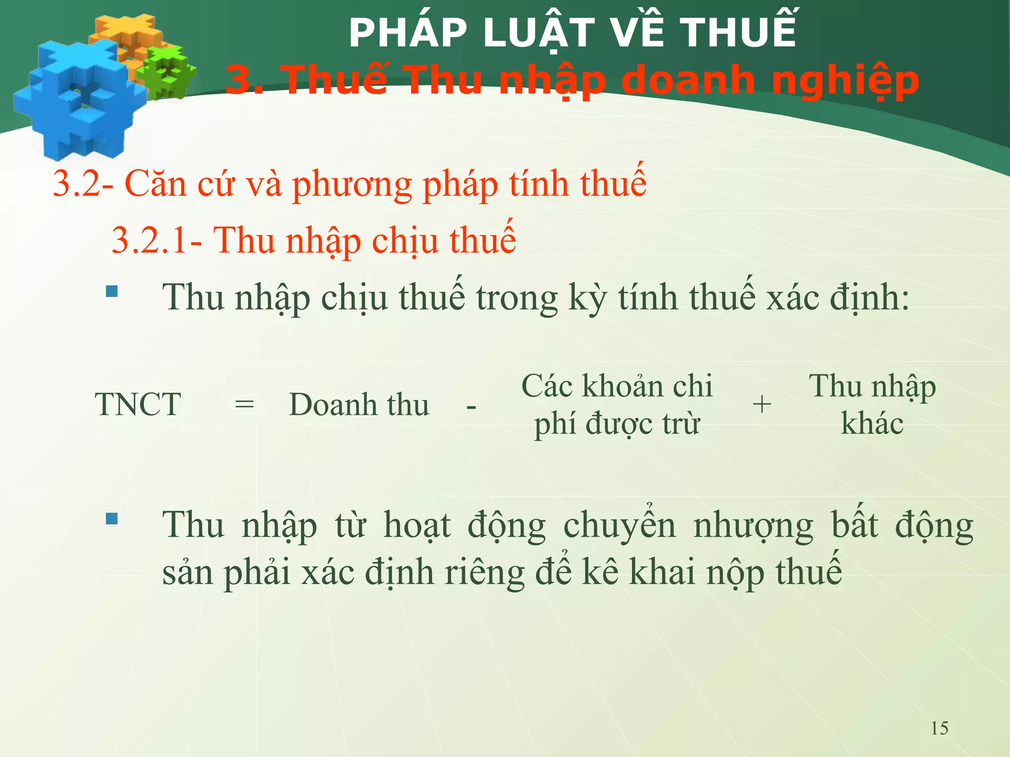 15
PHÁP LUẬT VỀ THUẾ
3. Thuế Thu nhập doanh nghiệp
3.2- Căn cứ và phương pháp tính thuế
3.2.1- Thu nhập chịu thuế
 Thu nhập chịu thuế trong kỳ tính thuế xác định:
 Thu nhập từ hoạt động chuyển nhượng bất động
sản phải xác định riêng để kê khai nộp thuế
TNCT = Doanh thu -
Các khoản chi
phí được trừ
+
Thu nhập
khác
 