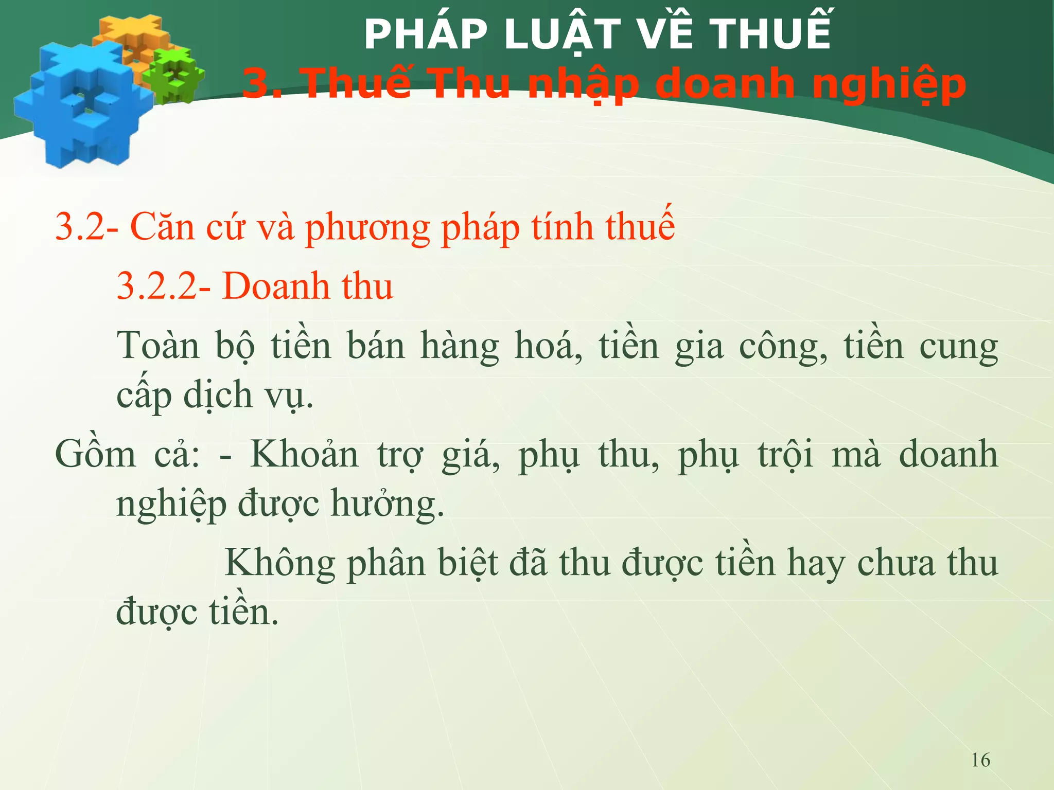 16
PHÁP LUẬT VỀ THUẾ
3. Thuế Thu nhập doanh nghiệp
3.2- Căn cứ và phương pháp tính thuế
3.2.2- Doanh thu
Toàn bộ tiền bán hàng hoá, tiền gia công, tiền cung
cấp dịch vụ.
Gồm cả: - Khoản trợ giá, phụ thu, phụ trội mà doanh
nghiệp được hưởng.
Không phân biệt đã thu được tiền hay chưa thu
được tiền.
 