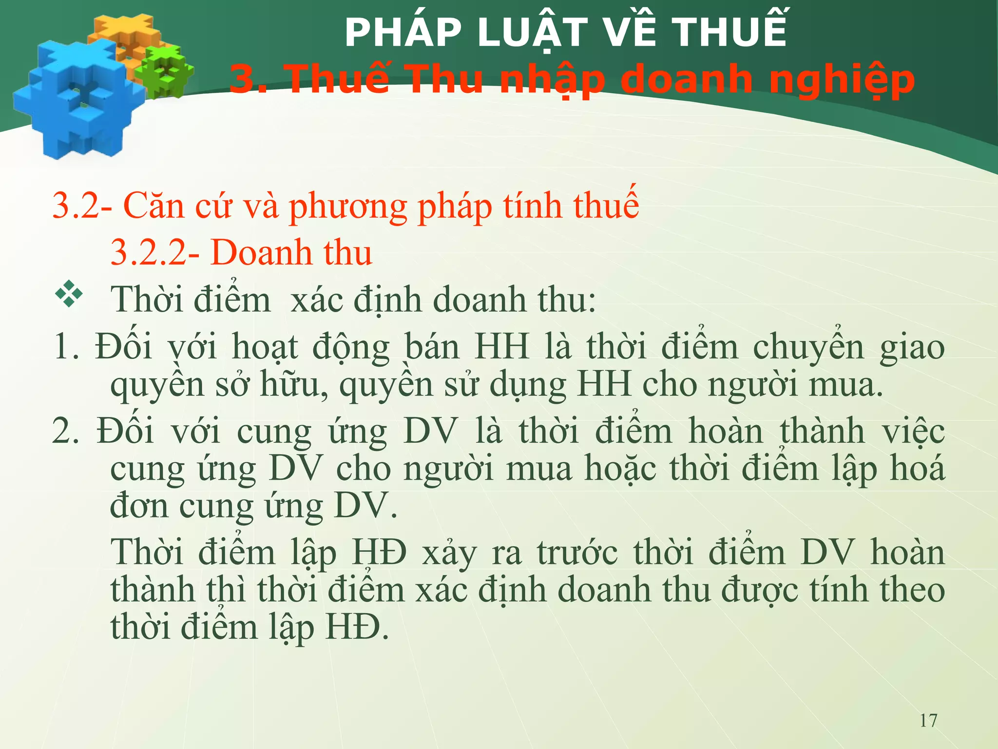 17
PHÁP LUẬT VỀ THUẾ
3. Thuế Thu nhập doanh nghiệp
3.2- Căn cứ và phương pháp tính thuế
3.2.2- Doanh thu
 Thời điểm xác định doanh thu:
1. Đối với hoạt động bán HH là thời điểm chuyển giao
quyền sở hữu, quyền sử dụng HH cho người mua.
2. Đối với cung ứng DV là thời điểm hoàn thành việc
cung ứng DV cho người mua hoặc thời điểm lập hoá
đơn cung ứng DV.
Thời điểm lập HĐ xảy ra trước thời điểm DV hoàn
thành thì thời điểm xác định doanh thu được tính theo
thời điểm lập HĐ.
 