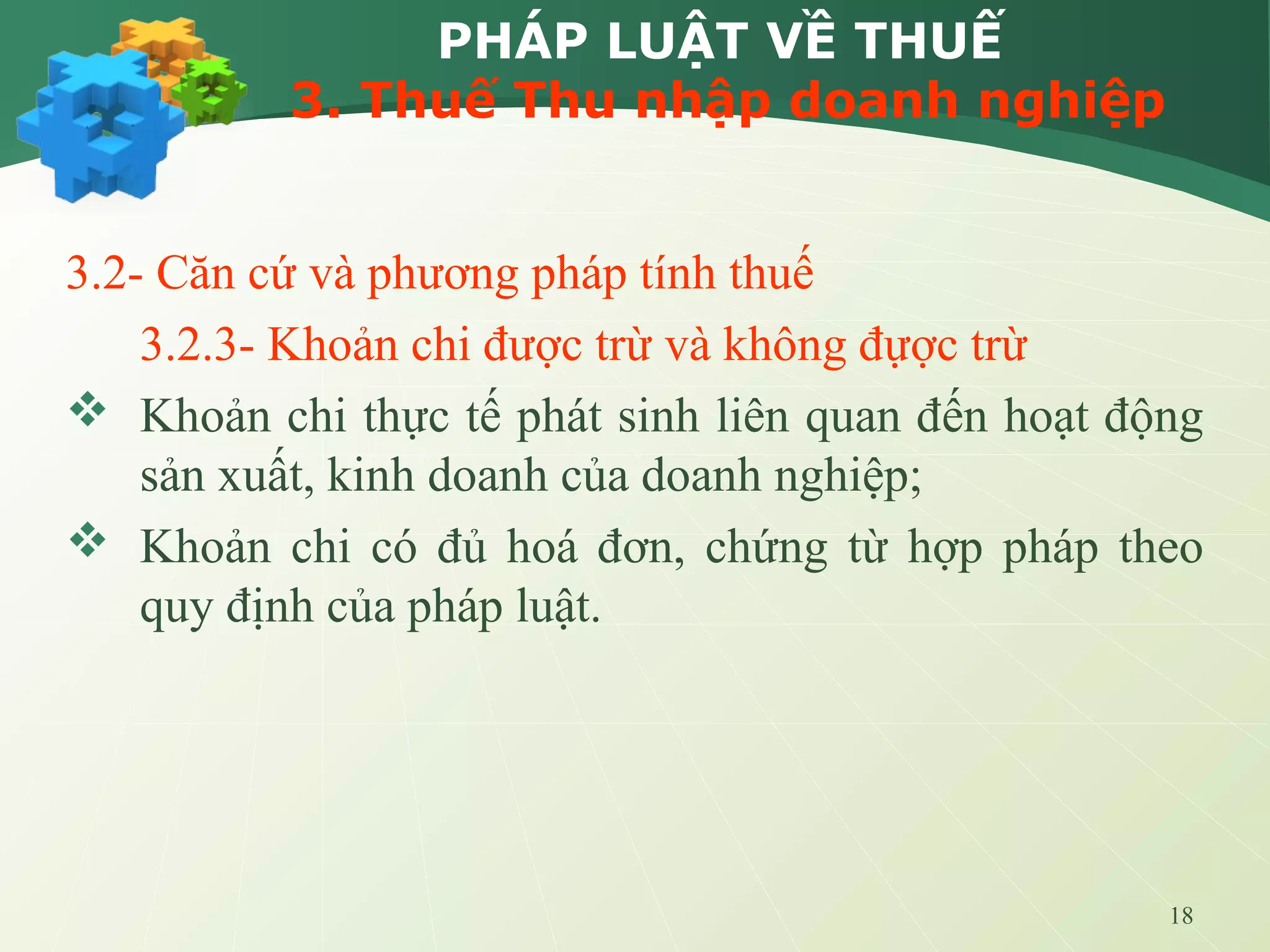18
PHÁP LUẬT VỀ THUẾ
3. Thuế Thu nhập doanh nghiệp
3.2- Căn cứ và phương pháp tính thuế
3.2.3- Khoản chi được trừ và không đựợc trừ
 Khoản chi thực tế phát sinh liên quan đến hoạt động
sản xuất, kinh doanh của doanh nghiệp;
 Khoản chi có đủ hoá đơn, chứng từ hợp pháp theo
quy định của pháp luật.
 