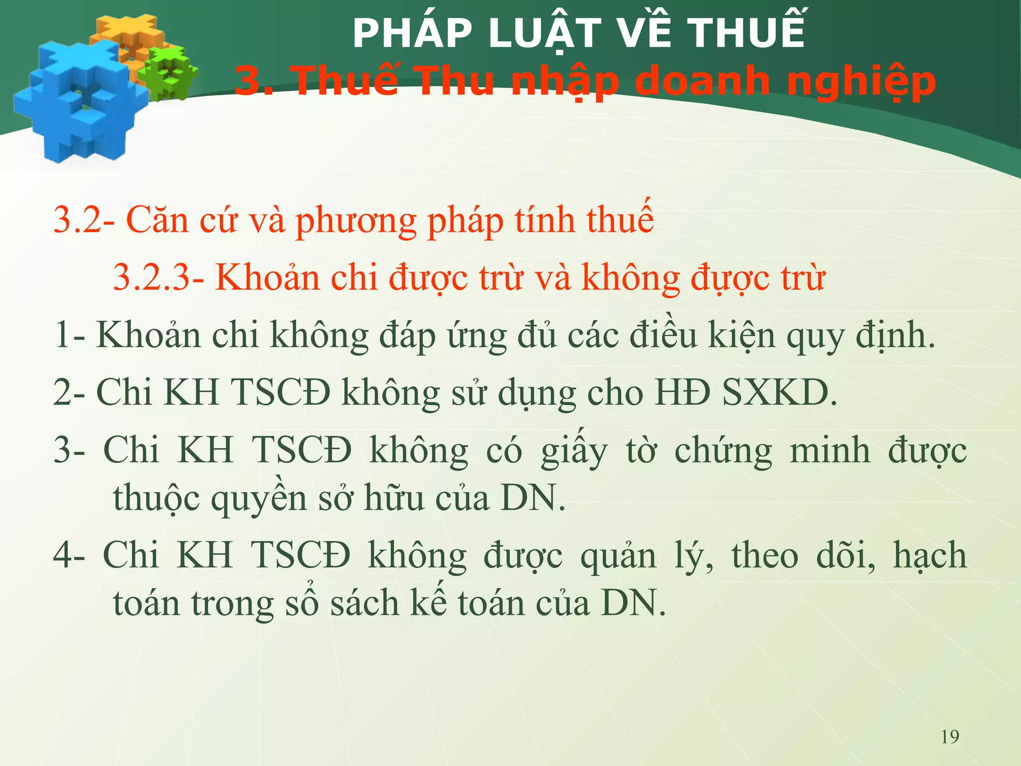 19
PHÁP LUẬT VỀ THUẾ
3. Thuế Thu nhập doanh nghiệp
3.2- Căn cứ và phương pháp tính thuế
3.2.3- Khoản chi được trừ và không đựợc trừ
1- Khoản chi không đáp ứng đủ các điều kiện quy định.
2- Chi KH TSCĐ không sử dụng cho HĐ SXKD.
3- Chi KH TSCĐ không có giấy tờ chứng minh được
thuộc quyền sở hữu của DN.
4- Chi KH TSCĐ không được quản lý, theo dõi, hạch
toán trong sổ sách kế toán của DN.
 