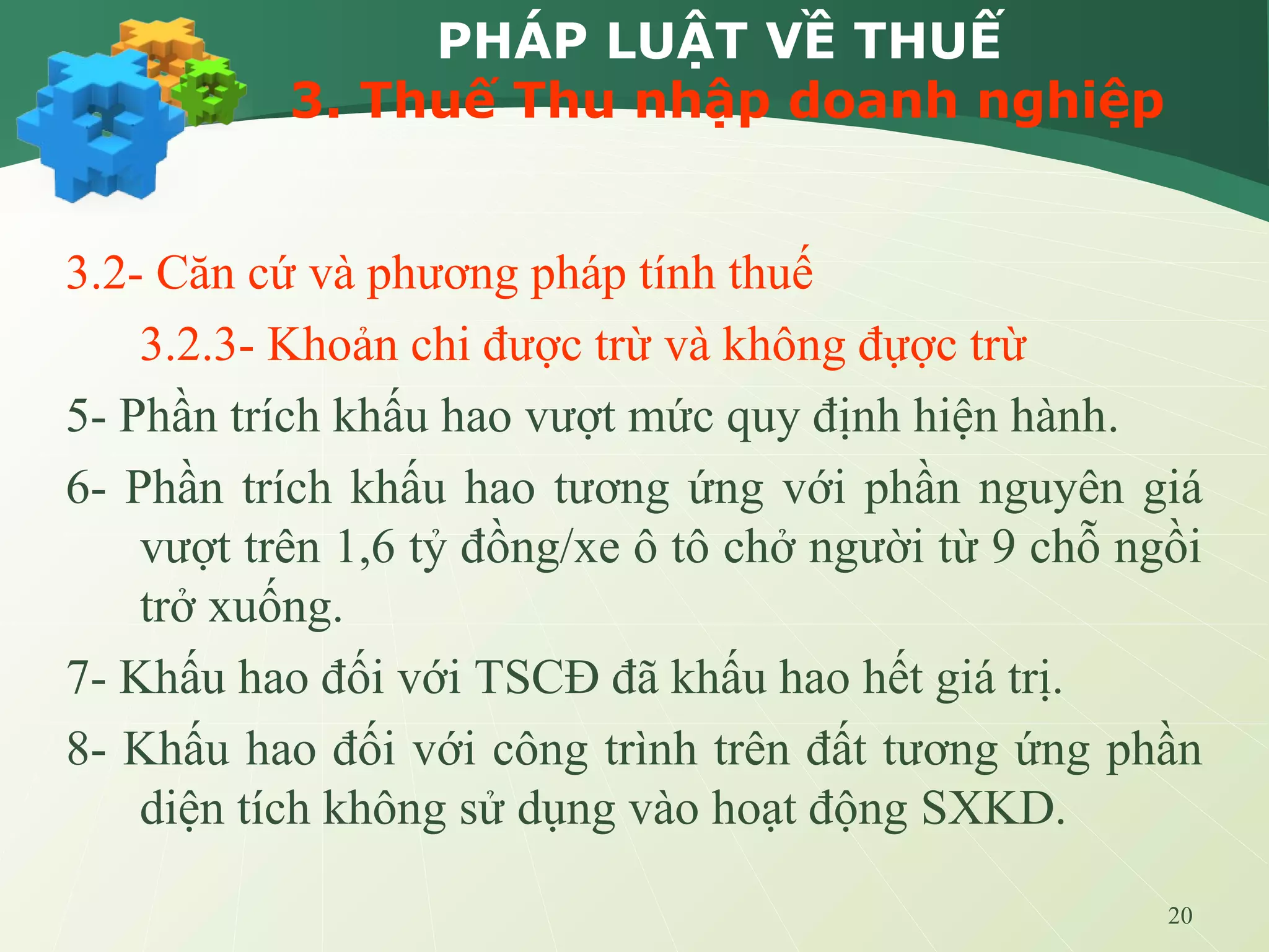 20
PHÁP LUẬT VỀ THUẾ
3. Thuế Thu nhập doanh nghiệp
3.2- Căn cứ và phương pháp tính thuế
3.2.3- Khoản chi được trừ và không đựợc trừ
5- Phần trích khấu hao vượt mức quy định hiện hành.
6- Phần trích khấu hao tương ứng với phần nguyên giá
vượt trên 1,6 tỷ đồng/xe ô tô chở người từ 9 chỗ ngồi
trở xuống.
7- Khấu hao đối với TSCĐ đã khấu hao hết giá trị.
8- Khấu hao đối với công trình trên đất tương ứng phần
diện tích không sử dụng vào hoạt động SXKD.
 