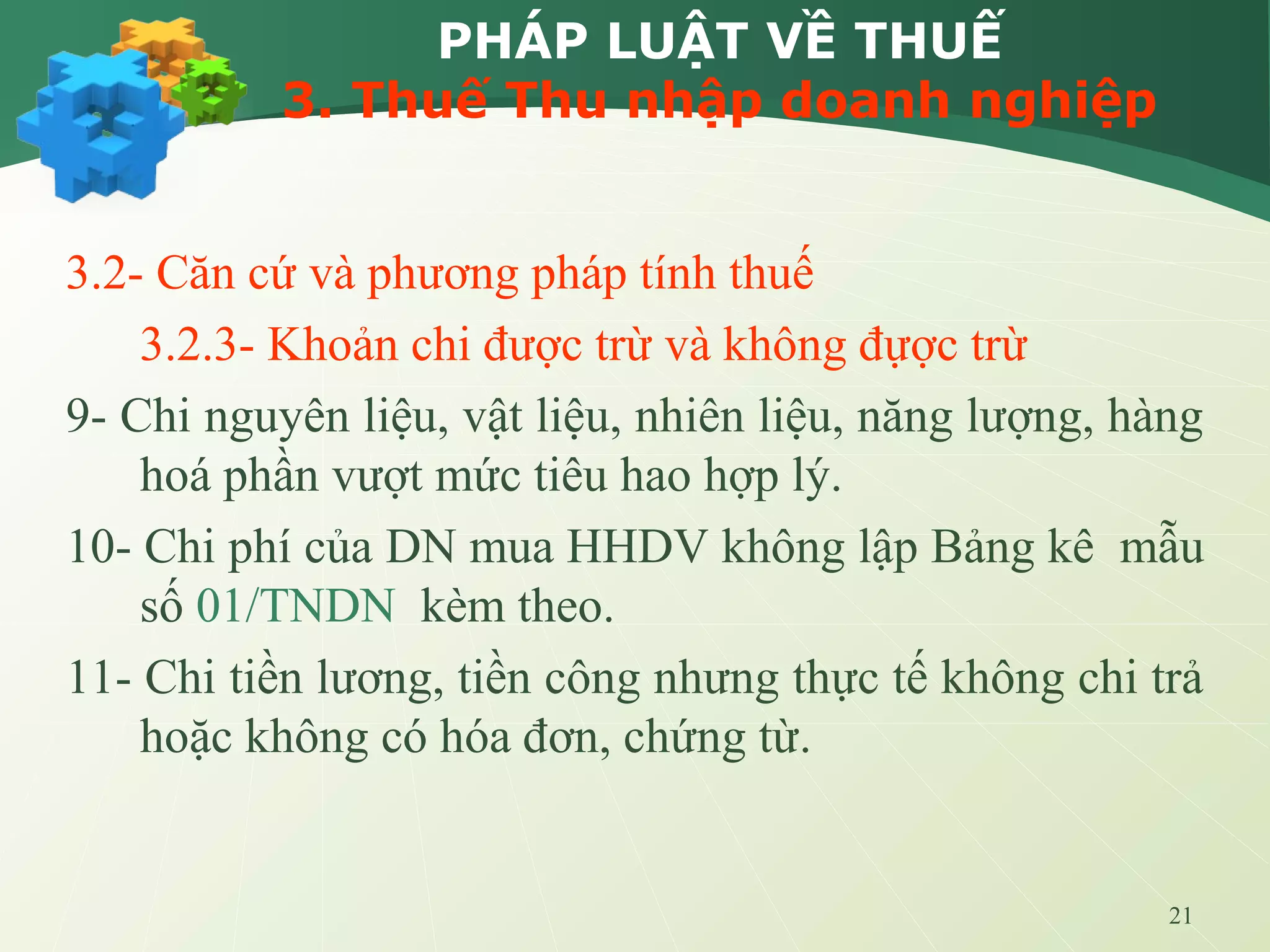 21
PHÁP LUẬT VỀ THUẾ
3. Thuế Thu nhập doanh nghiệp
3.2- Căn cứ và phương pháp tính thuế
3.2.3- Khoản chi được trừ và không đựợc trừ
9- Chi nguyên liệu, vật liệu, nhiên liệu, năng lượng, hàng
hoá phần vượt mức tiêu hao hợp lý.
10- Chi phí của DN mua HHDV không lập Bảng kê mẫu
số 01/TNDN kèm theo.
11- Chi tiền lương, tiền công nhưng thực tế không chi trả
hoặc không có hóa đơn, chứng từ.
 
