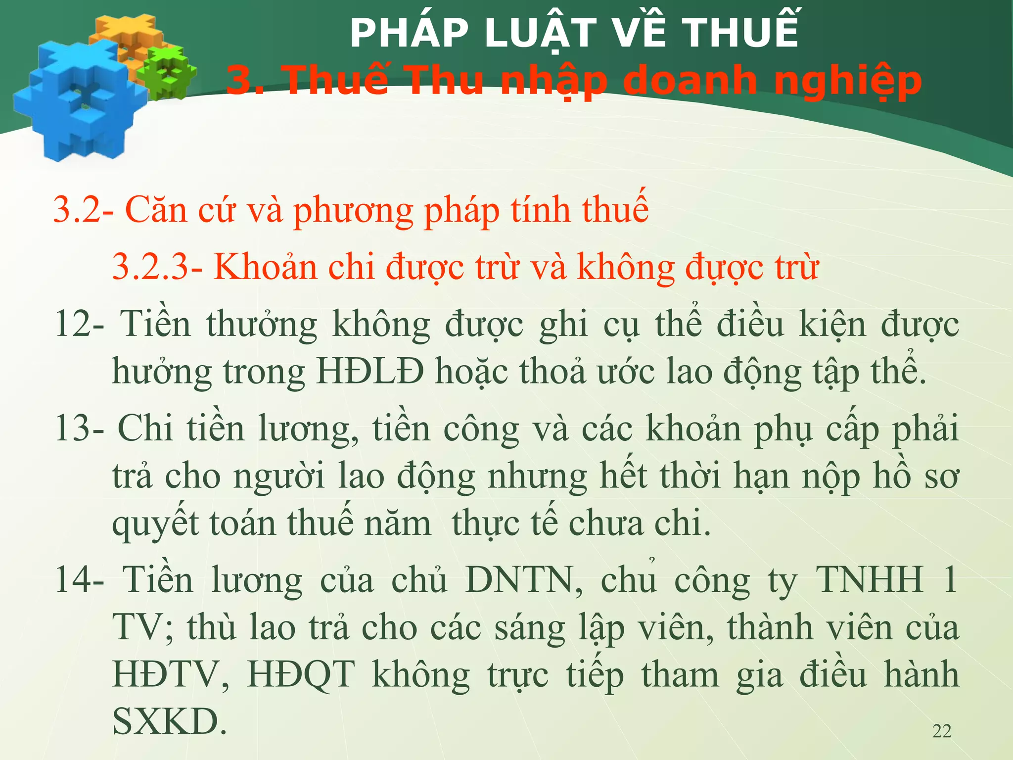 22
PHÁP LUẬT VỀ THUẾ
3. Thuế Thu nhập doanh nghiệp
3.2- Căn cứ và phương pháp tính thuế
3.2.3- Khoản chi được trừ và không đựợc trừ
12- Tiền thưởng không được ghi cụ thể điều kiện được
hưởng trong HĐLĐ hoặc thoả ước lao động tập thể.
13- Chi tiền lương, tiền công và các khoản phụ cấp phải
trả cho người lao động nhưng hết thời hạn nộp hồ sơ
quyết toán thuế năm thực tế chưa chi.
14- Tiền lương của chủ DNTN, chủ công ty TNHH 1
TV; thù lao trả cho các sáng lập viên, thành viên của
HĐTV, HĐQT không trực tiếp tham gia điều hành
SXKD.
 