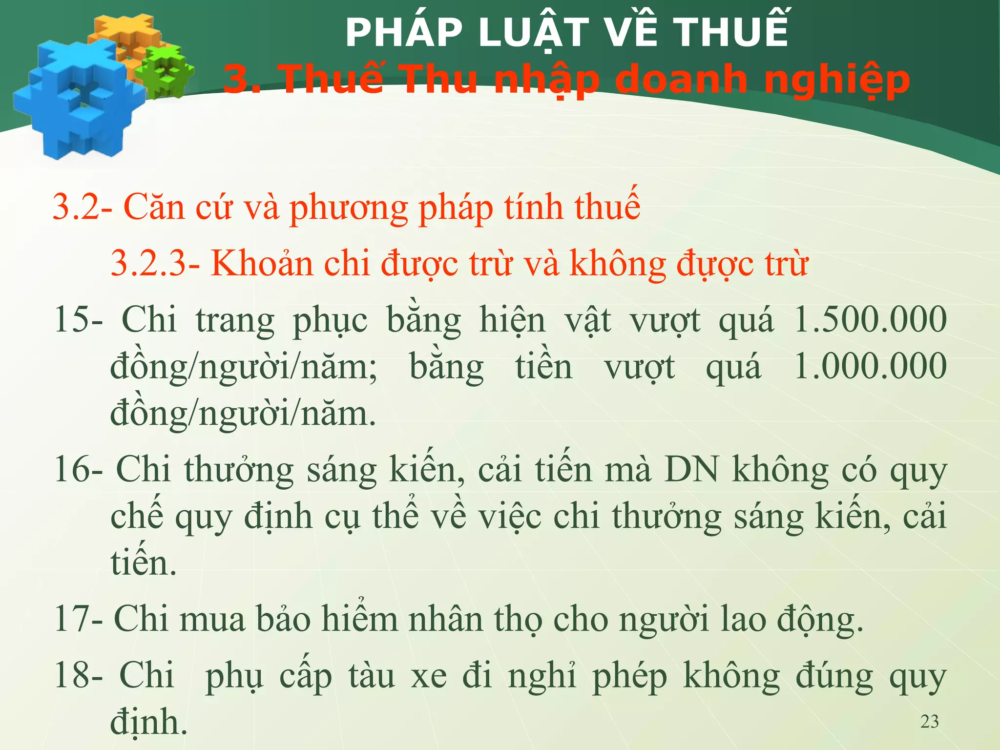 23
PHÁP LUẬT VỀ THUẾ
3. Thuế Thu nhập doanh nghiệp
3.2- Căn cứ và phương pháp tính thuế
3.2.3- Khoản chi được trừ và không đựợc trừ
15- Chi trang phục bằng hiện vật vượt quá 1.500.000
đồng/người/năm; bằng tiền vượt quá 1.000.000
đồng/người/năm.
16- Chi thưởng sáng kiến, cải tiến mà DN không có quy
chế quy định cụ thể về việc chi thưởng sáng kiến, cải
tiến.
17- Chi mua bảo hiểm nhân thọ cho người lao động.
18- Chi phụ cấp tàu xe đi nghỉ phép không đúng quy
định.
 