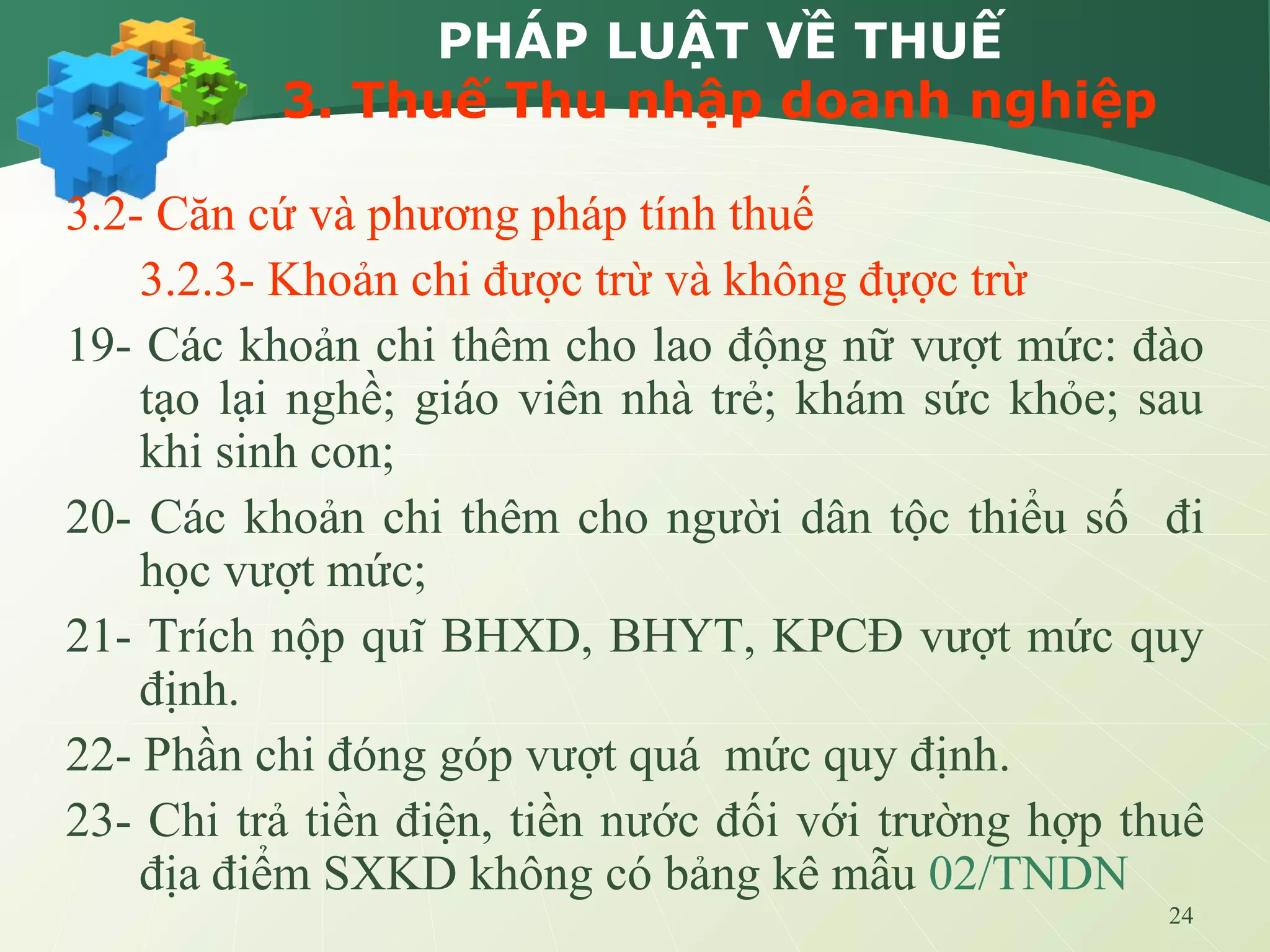 24
PHÁP LUẬT VỀ THUẾ
3. Thuế Thu nhập doanh nghiệp
3.2- Căn cứ và phương pháp tính thuế
3.2.3- Khoản chi được trừ và không đựợc trừ
19- Các khoản chi thêm cho lao động nữ vượt mức: đào
tạo lại nghề; giáo viên nhà trẻ; khám sức khỏe; sau
khi sinh con;
20- Các khoản chi thêm cho người dân tộc thiểu số đi
học vượt mức;
21- Trích nộp quĩ BHXD, BHYT, KPCĐ vượt mức quy
định.
22- Phần chi đóng góp vượt quá mức quy định.
23- Chi trả tiền điện, tiền nước đối với trường hợp thuê
địa điểm SXKD không có bảng kê mẫu 02/TNDN
 
