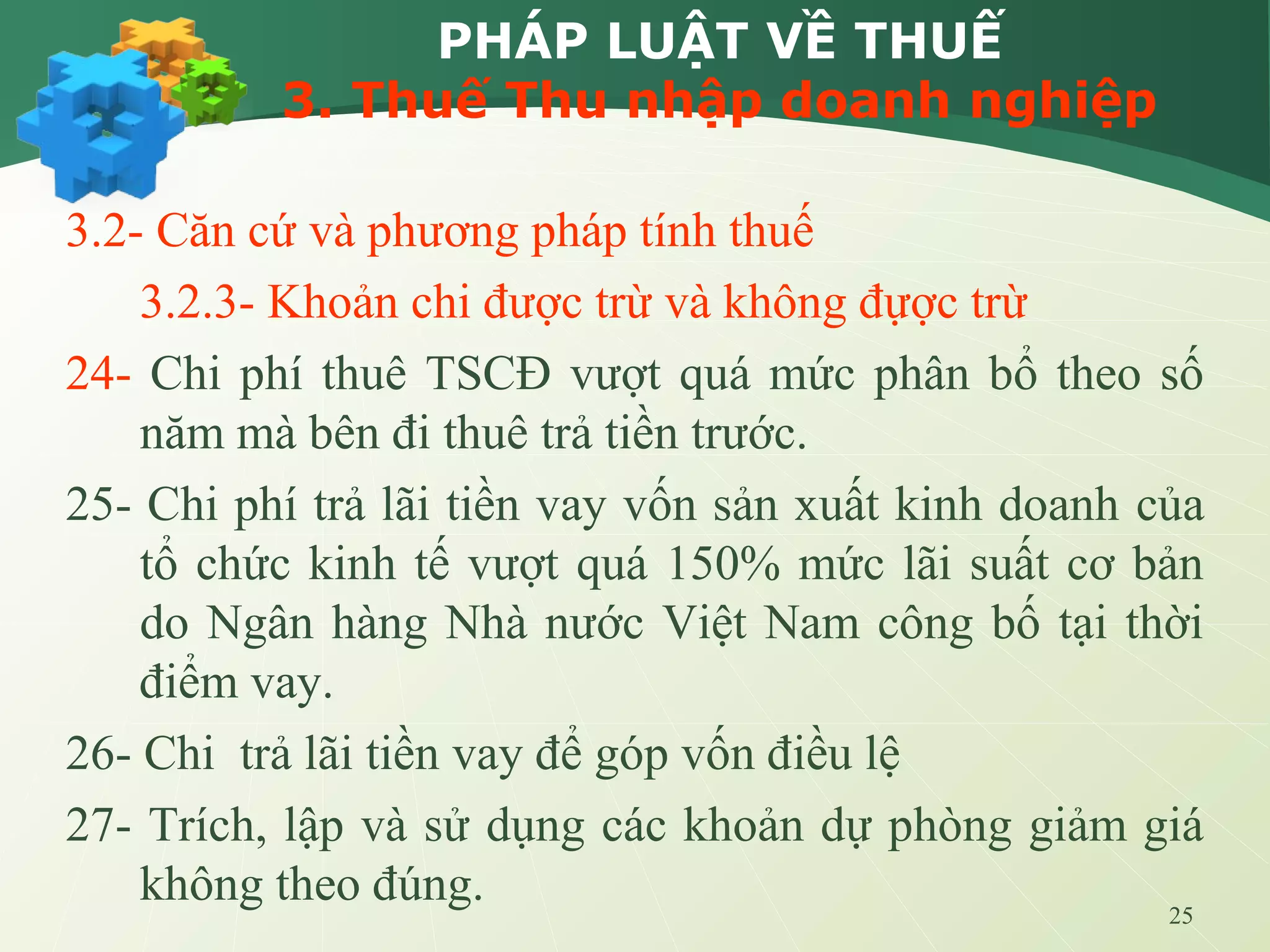25
PHÁP LUẬT VỀ THUẾ
3. Thuế Thu nhập doanh nghiệp
3.2- Căn cứ và phương pháp tính thuế
3.2.3- Khoản chi được trừ và không đựợc trừ
24- Chi phí thuê TSCĐ vượt quá mức phân bổ theo số
năm mà bên đi thuê trả tiền trước.
25- Chi phí trả lãi tiền vay vốn sản xuất kinh doanh của
tổ chức kinh tế vượt quá 150% mức lãi suất cơ bản
do Ngân hàng Nhà nước Việt Nam công bố tại thời
điểm vay.
26- Chi trả lãi tiền vay để góp vốn điều lệ
27- Trích, lập và sử dụng các khoản dự phòng giảm giá
không theo đúng.
 