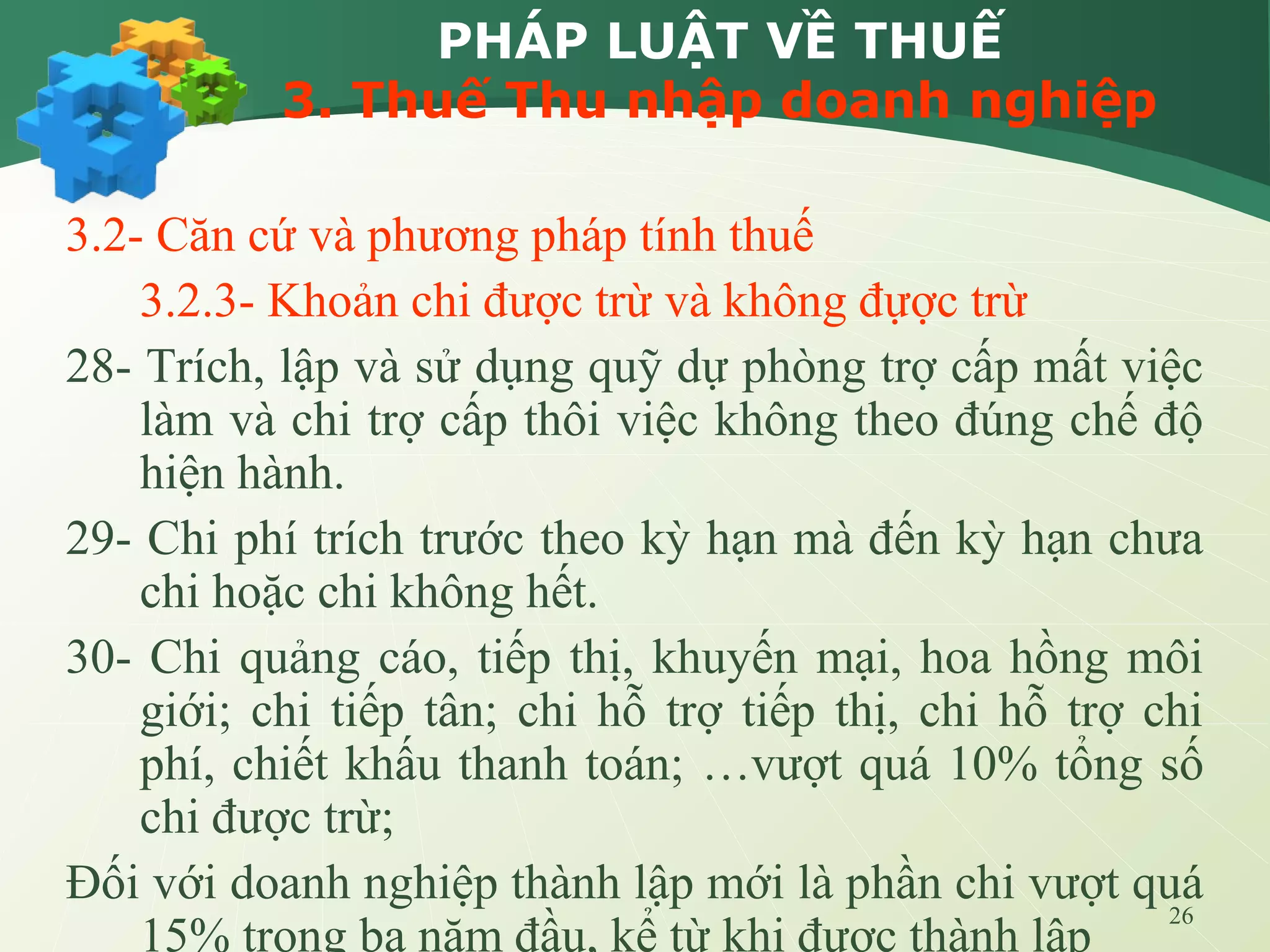 26
PHÁP LUẬT VỀ THUẾ
3. Thuế Thu nhập doanh nghiệp
3.2- Căn cứ và phương pháp tính thuế
3.2.3- Khoản chi được trừ và không đựợc trừ
28- Trích, lập và sử dụng quỹ dự phòng trợ cấp mất việc
làm và chi trợ cấp thôi việc không theo đúng chế độ
hiện hành.
29- Chi phí trích trước theo kỳ hạn mà đến kỳ hạn chưa
chi hoặc chi không hết.
30- Chi quảng cáo, tiếp thị, khuyến mại, hoa hồng môi
giới; chi tiếp tân; chi hỗ trợ tiếp thị, chi hỗ trợ chi
phí, chiết khấu thanh toán; …vượt quá 10% tổng số
chi được trừ;
Đối với doanh nghiệp thành lập mới là phần chi vượt quá
15% trong ba năm đầu, kể từ khi được thành lập
 