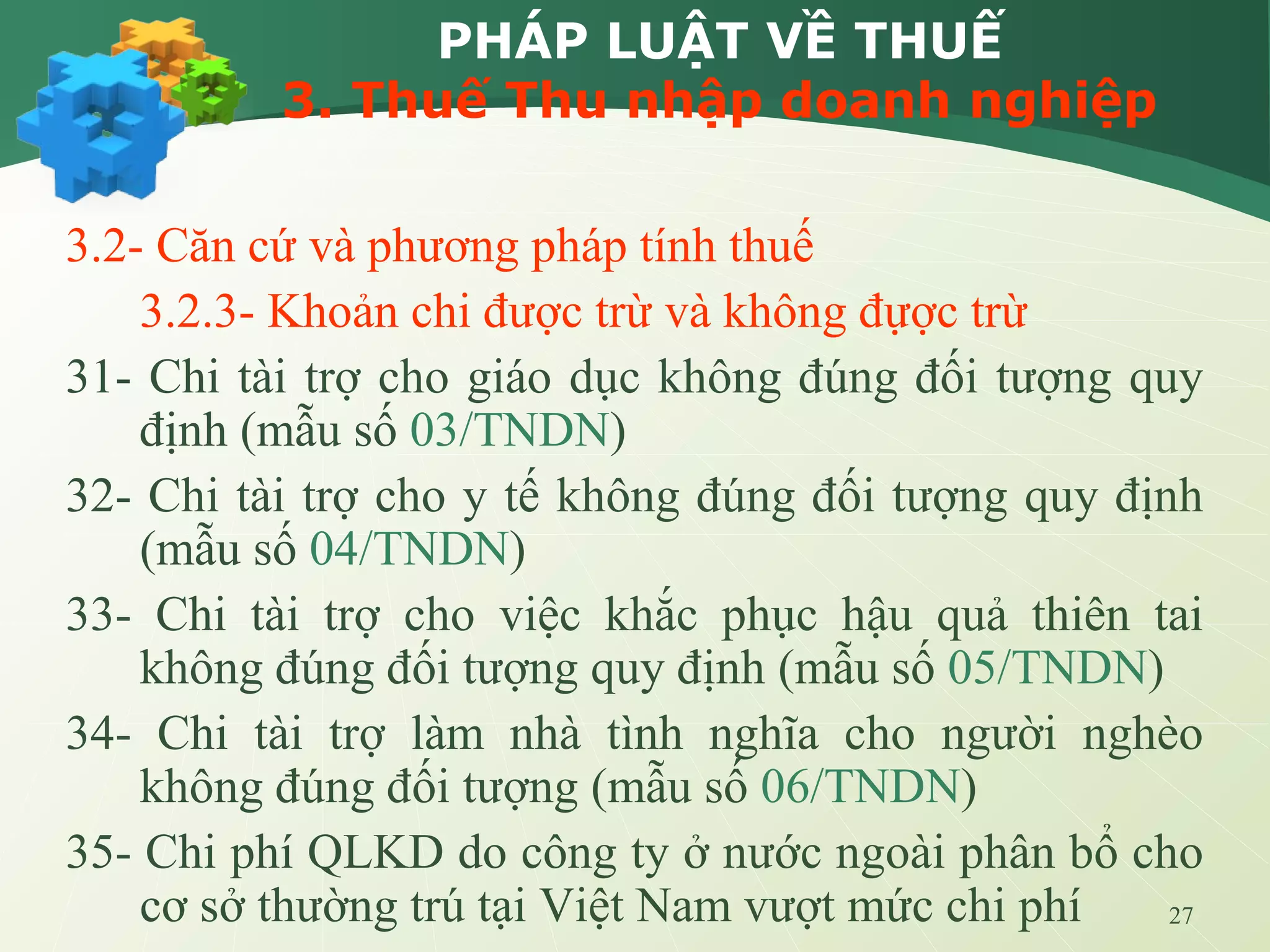27
PHÁP LUẬT VỀ THUẾ
3. Thuế Thu nhập doanh nghiệp
3.2- Căn cứ và phương pháp tính thuế
3.2.3- Khoản chi được trừ và không đựợc trừ
31- Chi tài trợ cho giáo dục không đúng đối tượng quy
định (mẫu số 03/TNDN)
32- Chi tài trợ cho y tế không đúng đối tượng quy định
(mẫu số 04/TNDN)
33- Chi tài trợ cho việc khắc phục hậu quả thiên tai
không đúng đối tượng quy định (mẫu số 05/TNDN)
34- Chi tài trợ làm nhà tình nghĩa cho người nghèo
không đúng đối tượng (mẫu số 06/TNDN)
35- Chi phí QLKD do công ty ở nước ngoài phân bổ cho
cơ sở thường trú tại Việt Nam vượt mức chi phí
 