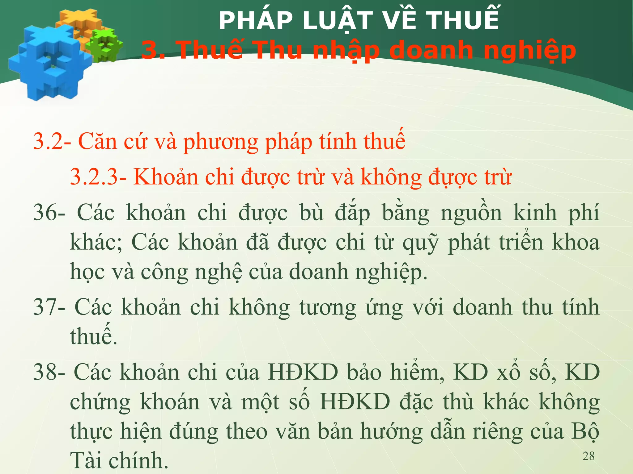 28
PHÁP LUẬT VỀ THUẾ
3. Thuế Thu nhập doanh nghiệp
3.2- Căn cứ và phương pháp tính thuế
3.2.3- Khoản chi được trừ và không đựợc trừ
36- Các khoản chi được bù đắp bằng nguồn kinh phí
khác; Các khoản đã được chi từ quỹ phát triển khoa
học và công nghệ của doanh nghiệp.
37- Các khoản chi không tương ứng với doanh thu tính
thuế.
38- Các khoản chi của HĐKD bảo hiểm, KD xổ số, KD
chứng khoán và một số HĐKD đặc thù khác không
thực hiện đúng theo văn bản hướng dẫn riêng của Bộ
Tài chính.
 
