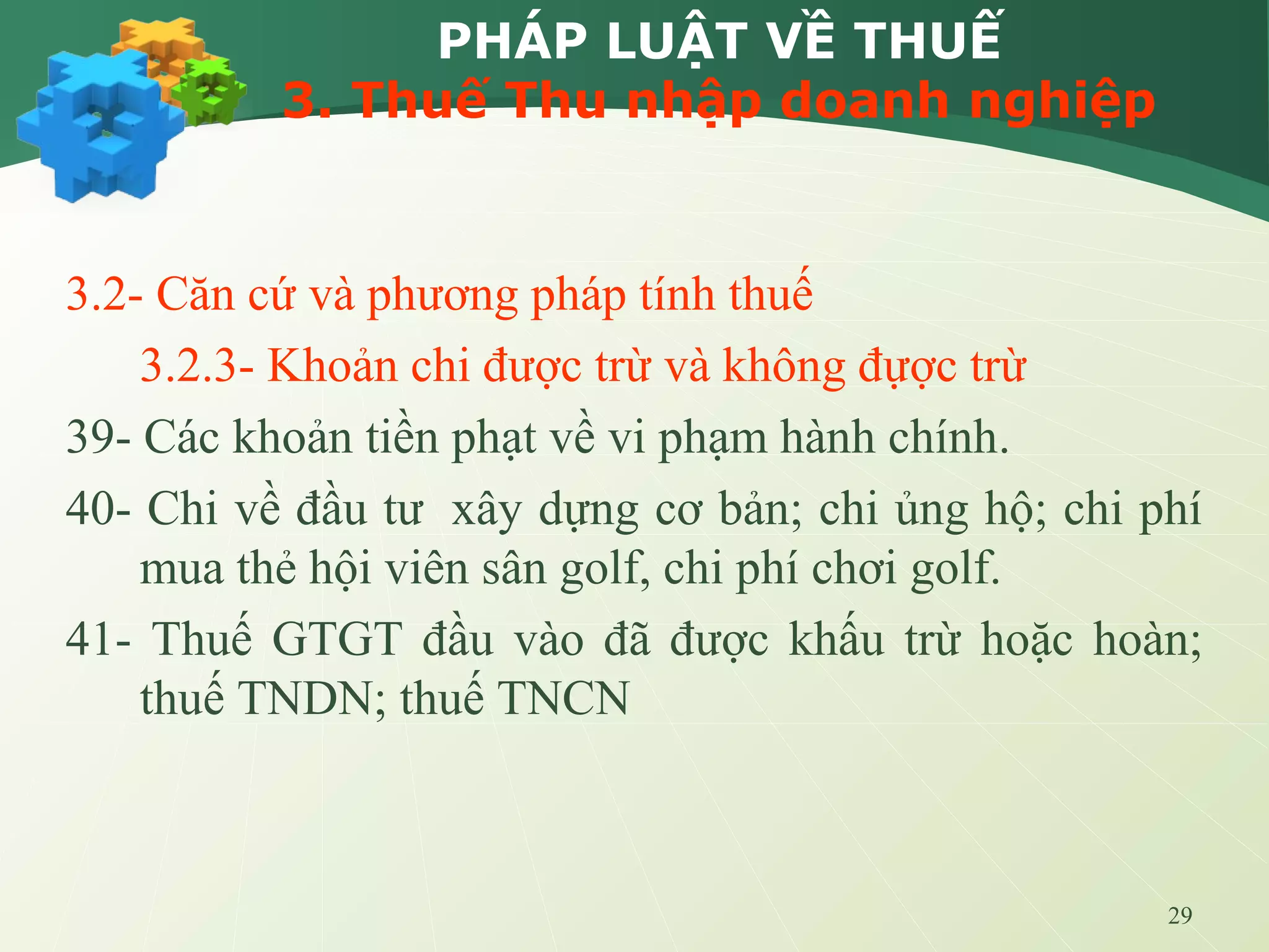 29
PHÁP LUẬT VỀ THUẾ
3. Thuế Thu nhập doanh nghiệp
3.2- Căn cứ và phương pháp tính thuế
3.2.3- Khoản chi được trừ và không đựợc trừ
39- Các khoản tiền phạt về vi phạm hành chính.
40- Chi về đầu tư xây dựng cơ bản; chi ủng hộ; chi phí
mua thẻ hội viên sân golf, chi phí chơi golf.
41- Thuế GTGT đầu vào đã được khấu trừ hoặc hoàn;
thuế TNDN; thuế TNCN
 