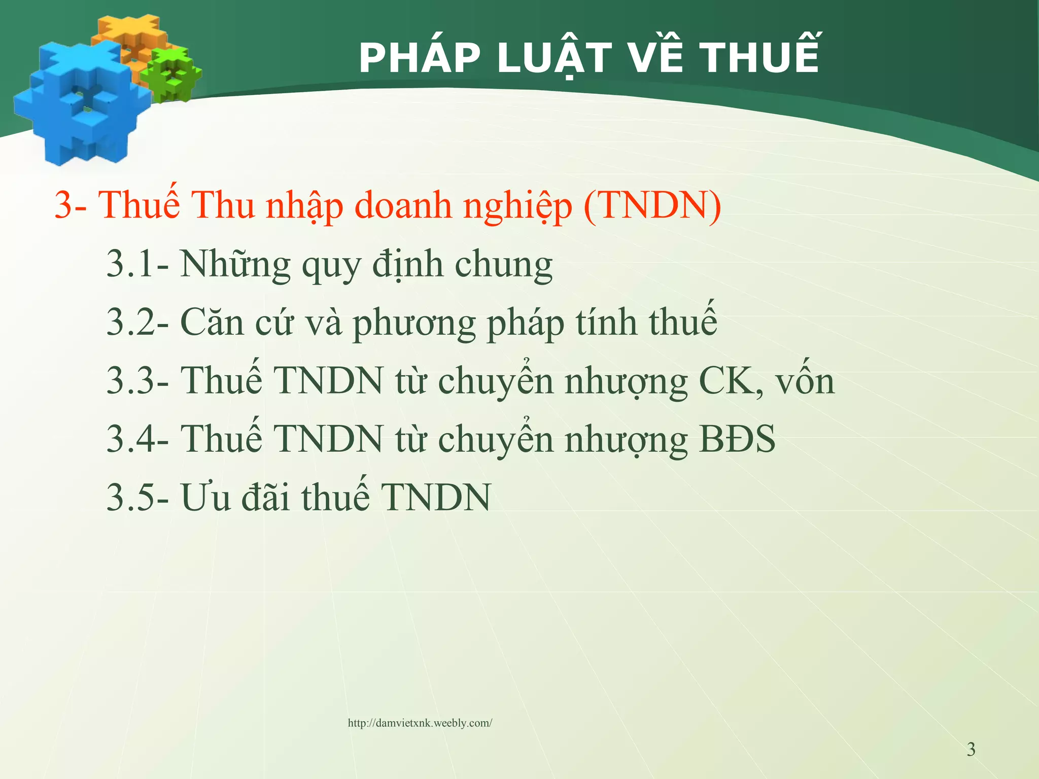 3
PHÁP LUẬT VỀ THUẾ
3- Thuế Thu nhập doanh nghiệp (TNDN)
3.1- Những quy định chung
3.2- Căn cứ và phương pháp tính thuế
3.3- Thuế TNDN từ chuyển nhượng CK, vốn
3.4- Thuế TNDN từ chuyển nhượng BĐS
3.5- Ưu đãi thuế TNDN
http://damvietxnk.weebly.com/
 