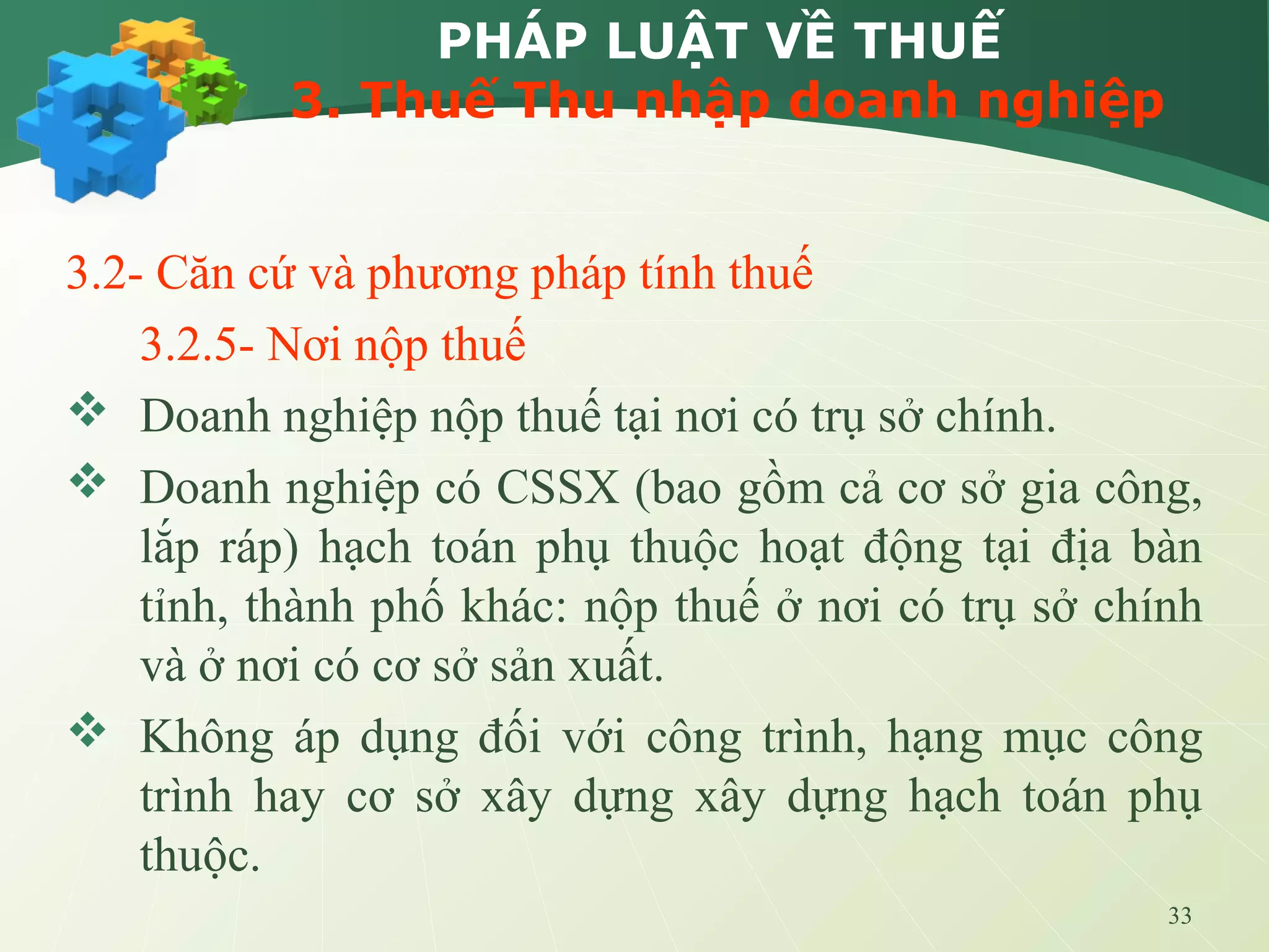 33
PHÁP LUẬT VỀ THUẾ
3. Thuế Thu nhập doanh nghiệp
3.2- Căn cứ và phương pháp tính thuế
3.2.5- Nơi nộp thuế
 Doanh nghiệp nộp thuế tại nơi có trụ sở chính.
 Doanh nghiệp có CSSX (bao gồm cả cơ sở gia công,
lắp ráp) hạch toán phụ thuộc hoạt động tại địa bàn
tỉnh, thành phố khác: nộp thuế ở nơi có trụ sở chính
và ở nơi có cơ sở sản xuất.
 Không áp dụng đối với công trình, hạng mục công
trình hay cơ sở xây dựng xây dựng hạch toán phụ
thuộc.
 
