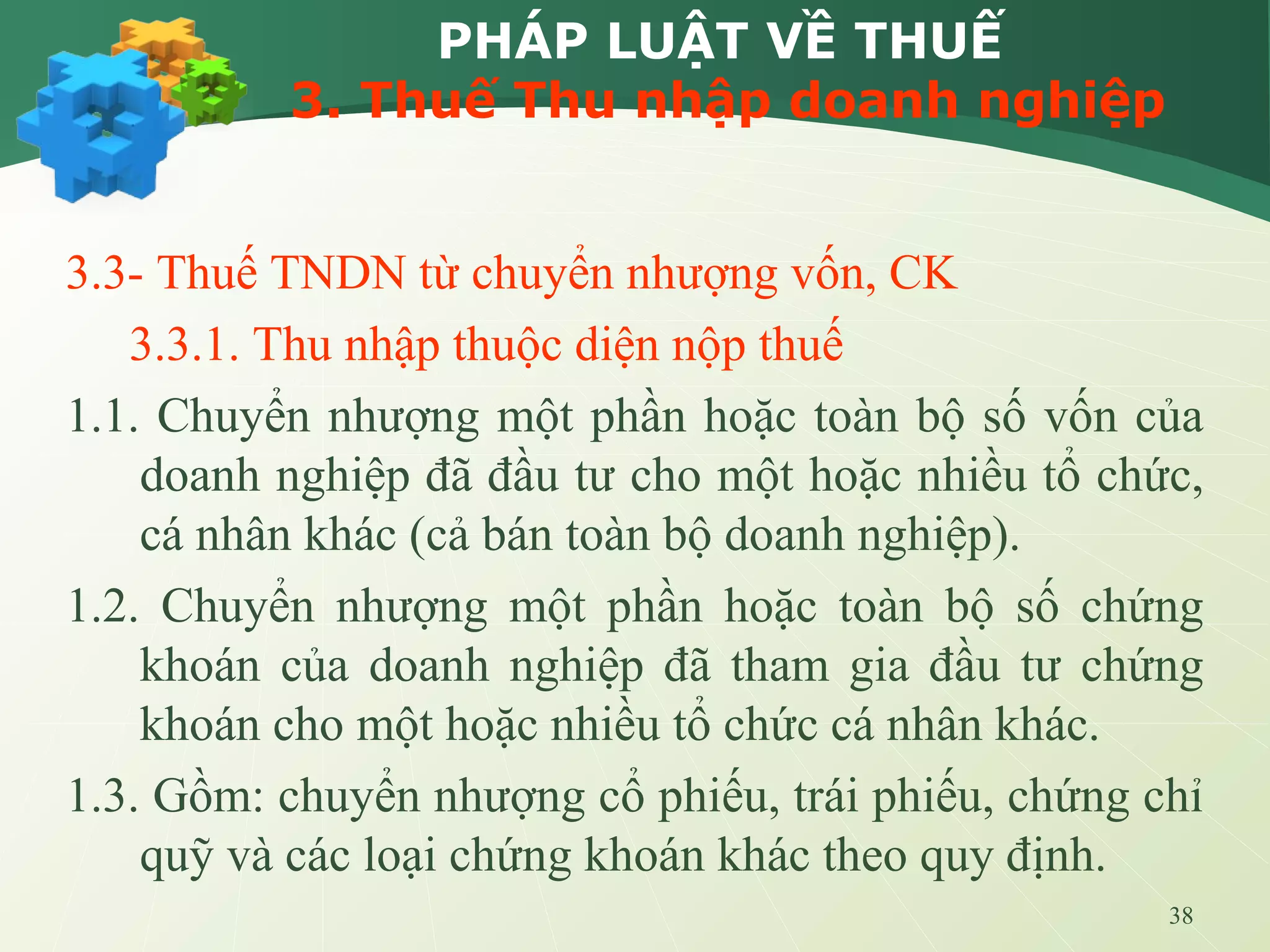 38
PHÁP LUẬT VỀ THUẾ
3. Thuế Thu nhập doanh nghiệp
3.3- Thuế TNDN từ chuyển nhượng vốn, CK
3.3.1. Thu nhập thuộc diện nộp thuế
1.1. Chuyển nhượng một phần hoặc toàn bộ số vốn của
doanh nghiệp đã đầu tư cho một hoặc nhiều tổ chức,
cá nhân khác (cả bán toàn bộ doanh nghiệp).
1.2. Chuyển nhượng một phần hoặc toàn bộ số chứng
khoán của doanh nghiệp đã tham gia đầu tư chứng
khoán cho một hoặc nhiều tổ chức cá nhân khác.
1.3. Gồm: chuyển nhượng cổ phiếu, trái phiếu, chứng chỉ
quỹ và các loại chứng khoán khác theo quy định.
 