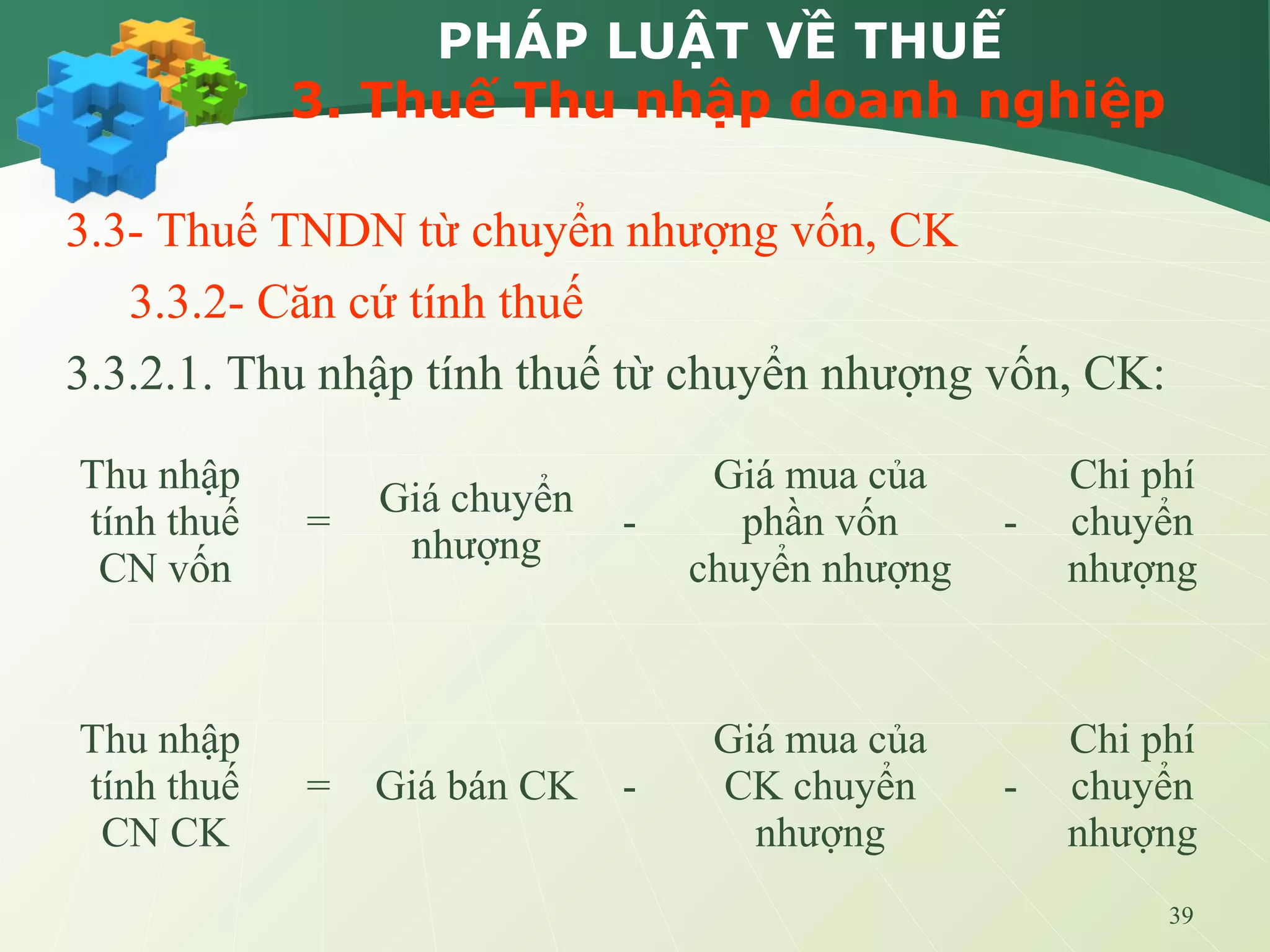 39
PHÁP LUẬT VỀ THUẾ
3. Thuế Thu nhập doanh nghiệp
3.3- Thuế TNDN từ chuyển nhượng vốn, CK
3.3.2- Căn cứ tính thuế
3.3.2.1. Thu nhập tính thuế từ chuyển nhượng vốn, CK:
Thu nhập
tính thuế
CN vốn
=
Giá chuyển
nhượng
-
Giá mua của
phần vốn
chuyển nhượng
-
Chi phí
chuyển
nhượng
Thu nhập
tính thuế
CN CK
= Giá bán CK -
Giá mua của
CK chuyển
nhượng
-
Chi phí
chuyển
nhượng
 