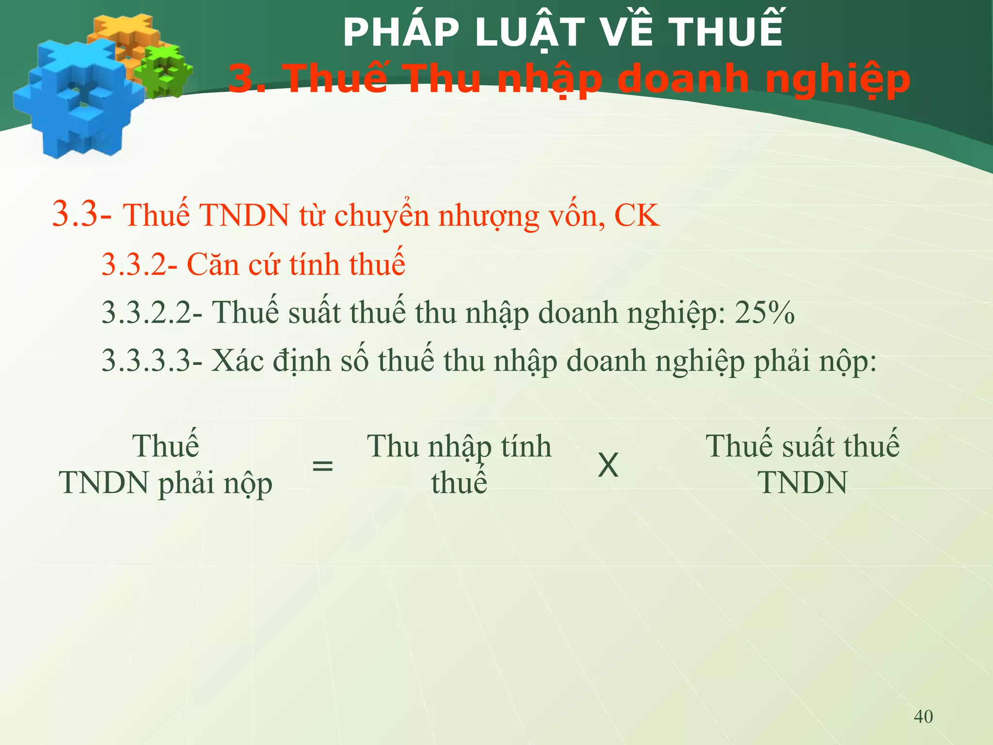 40
PHÁP LUẬT VỀ THUẾ
3. Thuế Thu nhập doanh nghiệp
3.3- Thuế TNDN từ chuyển nhượng vốn, CK
3.3.2- Căn cứ tính thuế
3.3.2.2- Thuế suất thuế thu nhập doanh nghiệp: 25%
3.3.3.3- Xác định số thuế thu nhập doanh nghiệp phải nộp:
Thuế
TNDN phải nộp =
Thu nhập tính
thuế X
Thuế suất thuế
TNDN
 