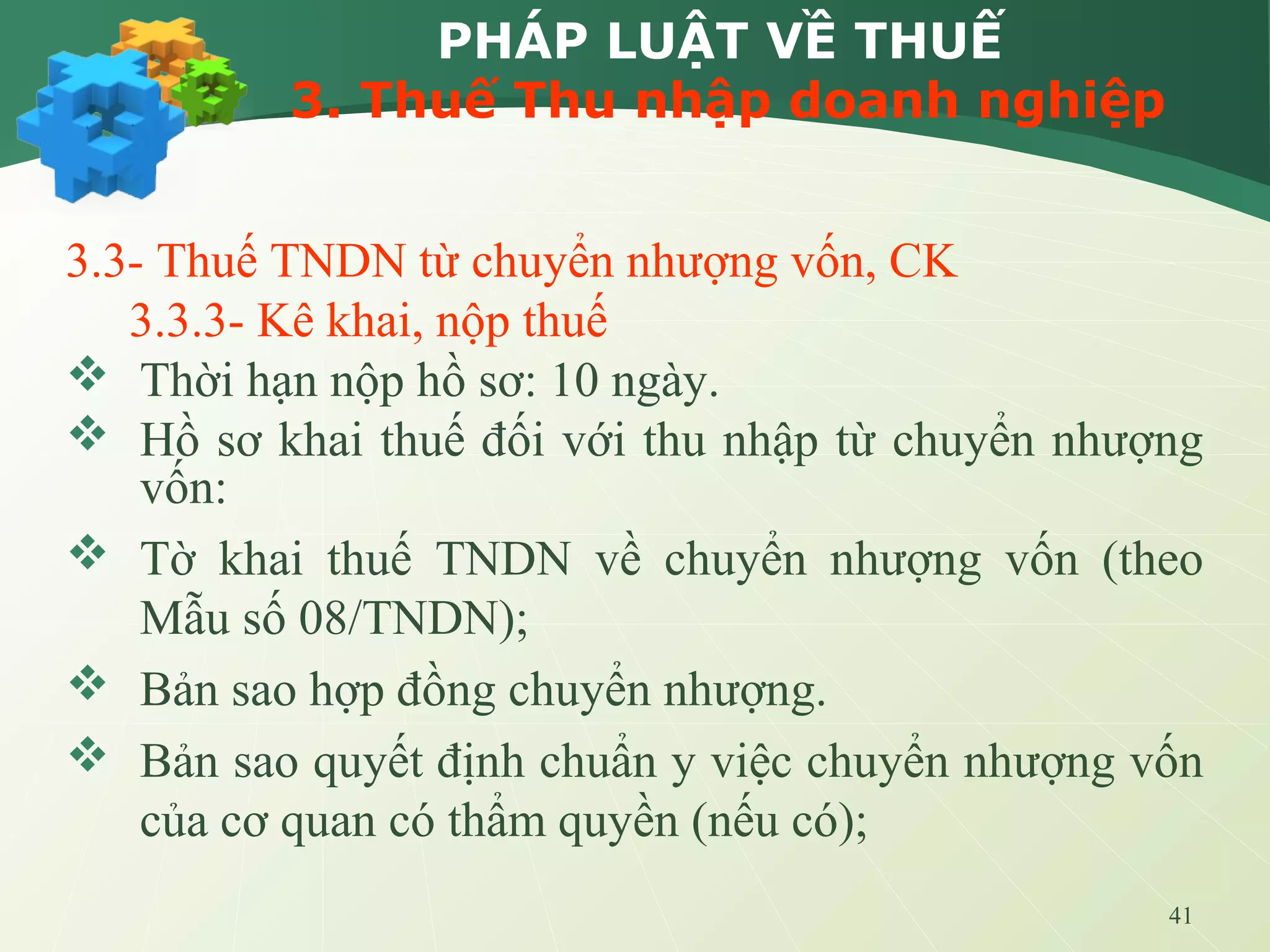 41
PHÁP LUẬT VỀ THUẾ
3. Thuế Thu nhập doanh nghiệp
3.3- Thuế TNDN từ chuyển nhượng vốn, CK
3.3.3- Kê khai, nộp thuế
 Thời hạn nộp hồ sơ: 10 ngày.
 Hồ sơ khai thuế đối với thu nhập từ chuyển nhượng
vốn:
 Tờ khai thuế TNDN về chuyển nhượng vốn (theo
Mẫu số 08/TNDN);
 Bản sao hợp đồng chuyển nhượng.
 Bản sao quyết định chuẩn y việc chuyển nhượng vốn
của cơ quan có thẩm quyền (nếu có);
 