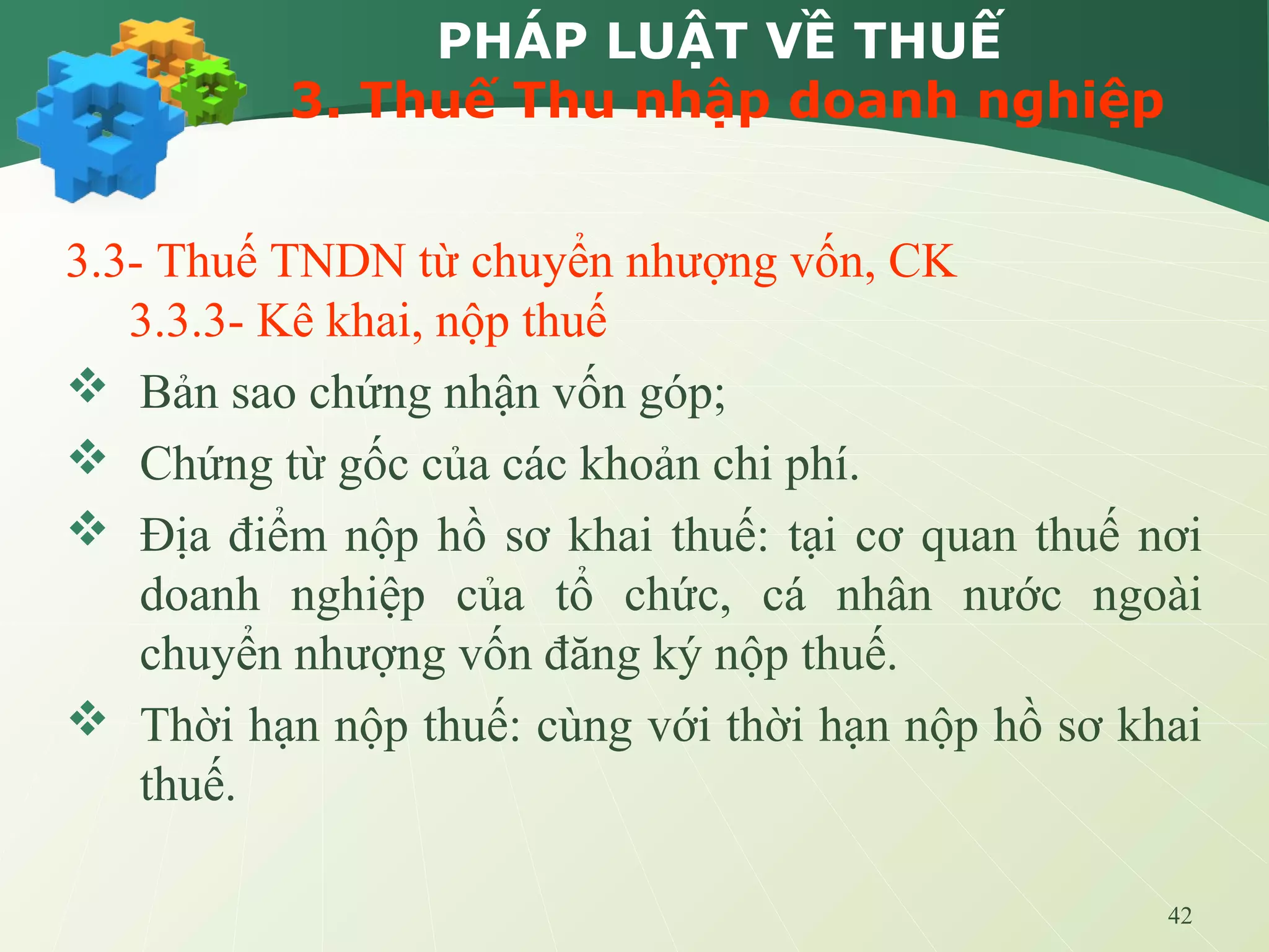 42
PHÁP LUẬT VỀ THUẾ
3. Thuế Thu nhập doanh nghiệp
3.3- Thuế TNDN từ chuyển nhượng vốn, CK
3.3.3- Kê khai, nộp thuế
 Bản sao chứng nhận vốn góp;
 Chứng từ gốc của các khoản chi phí.
 Địa điểm nộp hồ sơ khai thuế: tại cơ quan thuế nơi
doanh nghiệp của tổ chức, cá nhân nước ngoài
chuyển nhượng vốn đăng ký nộp thuế.
 Thời hạn nộp thuế: cùng với thời hạn nộp hồ sơ khai
thuế.
 