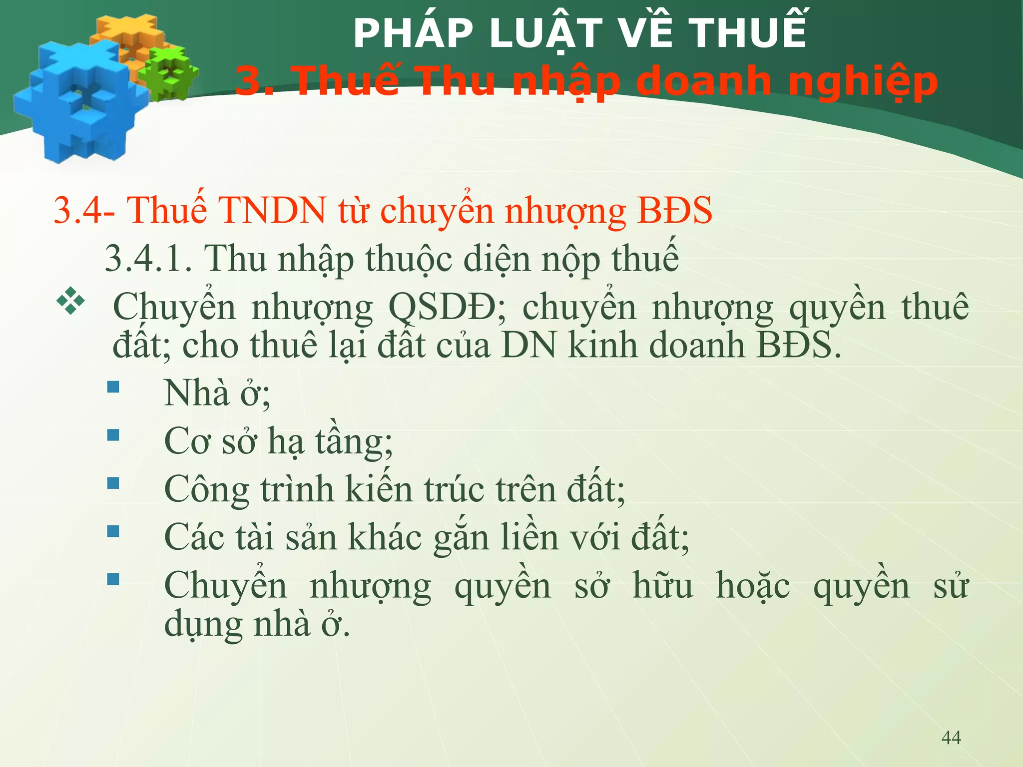 44
PHÁP LUẬT VỀ THUẾ
3. Thuế Thu nhập doanh nghiệp
3.4- Thuế TNDN từ chuyển nhượng BĐS
3.4.1. Thu nhập thuộc diện nộp thuế
 Chuyển nhượng QSDĐ; chuyển nhượng quyền thuê
đất; cho thuê lại đất của DN kinh doanh BĐS.
 Nhà ở;
 Cơ sở hạ tầng;
 Công trình kiến trúc trên đất;
 Các tài sản khác gắn liền với đất;
 Chuyển nhượng quyền sở hữu hoặc quyền sử
dụng nhà ở.
 