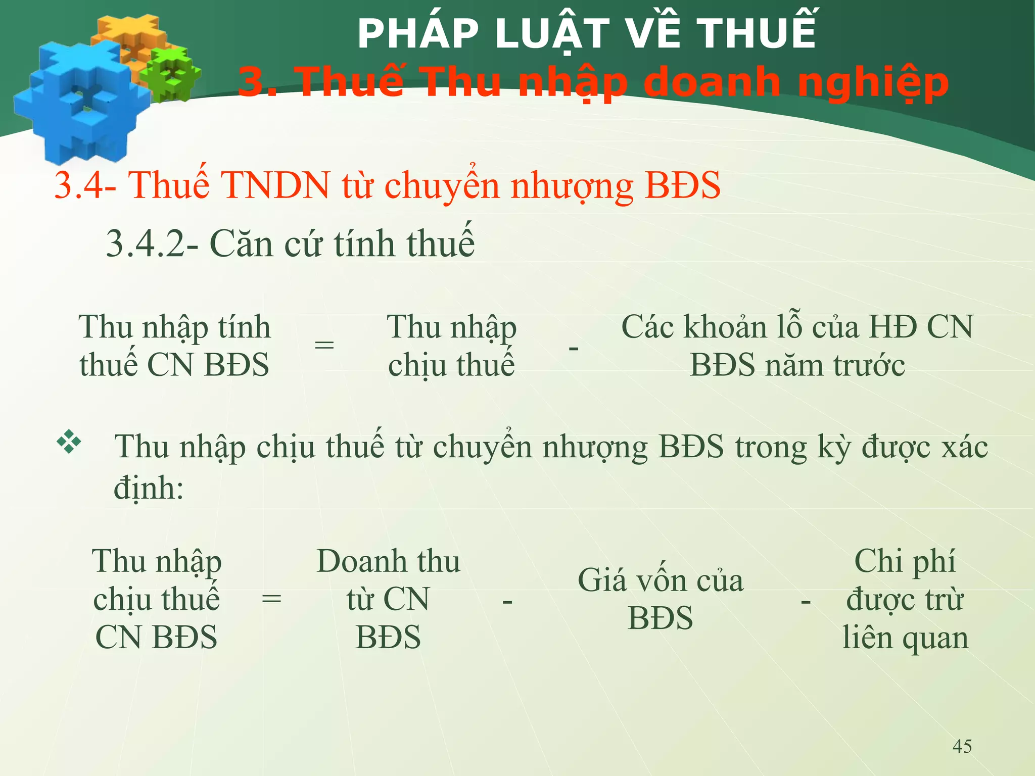 45
PHÁP LUẬT VỀ THUẾ
3. Thuế Thu nhập doanh nghiệp
3.4- Thuế TNDN từ chuyển nhượng BĐS
3.4.2- Căn cứ tính thuế
 Thu nhập chịu thuế từ chuyển nhượng BĐS trong kỳ được xác
định:
Thu nhập tính
thuế CN BĐS
=
Thu nhập
chịu thuế
-
Các khoản lỗ của HĐ CN
BĐS năm trước
Thu nhập
chịu thuế
CN BĐS
=
Doanh thu
từ CN
BĐS
-
Giá vốn của
BĐS
-
Chi phí
được trừ
liên quan
 