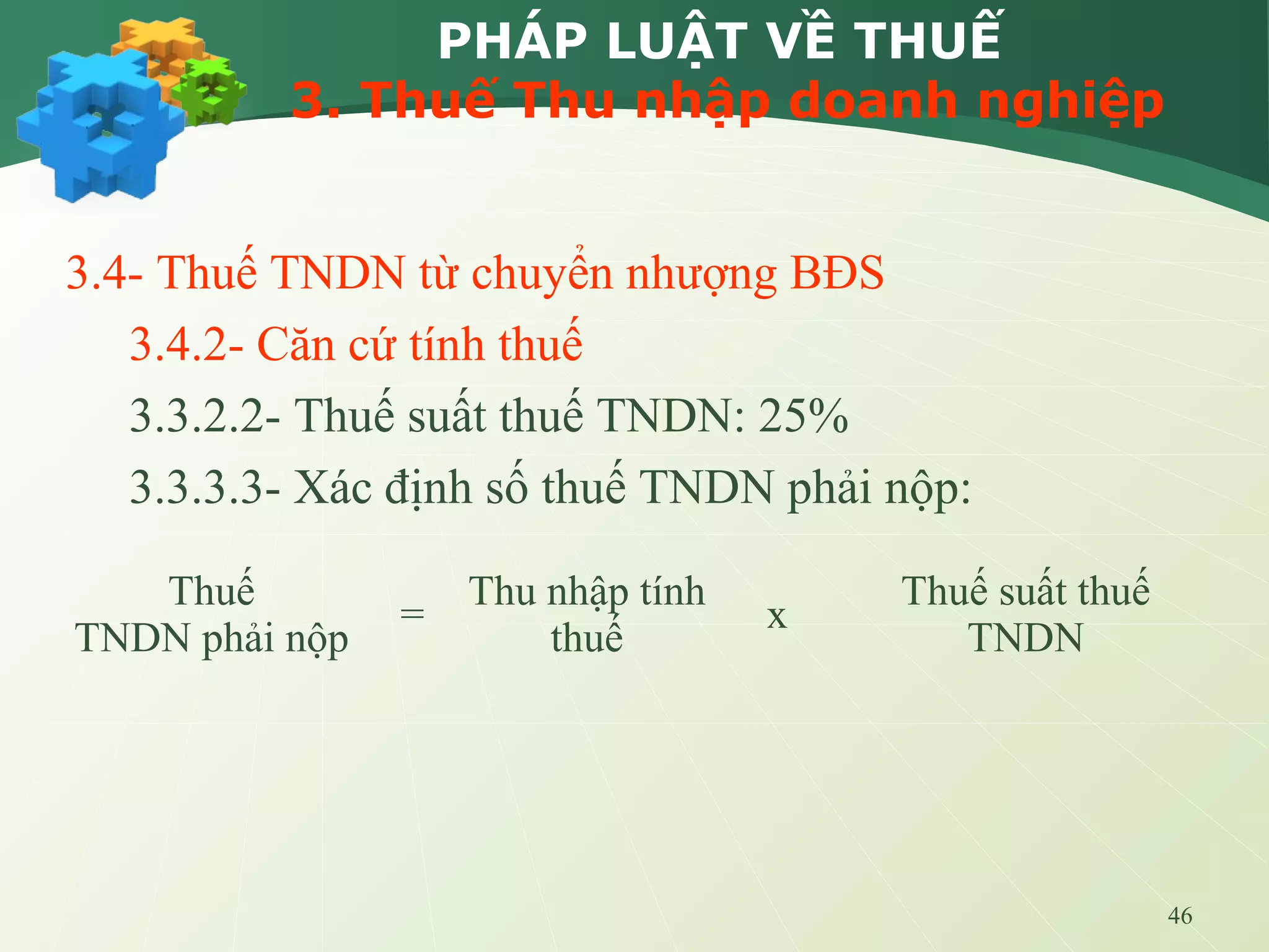 46
PHÁP LUẬT VỀ THUẾ
3. Thuế Thu nhập doanh nghiệp
3.4- Thuế TNDN từ chuyển nhượng BĐS
3.4.2- Căn cứ tính thuế
3.3.2.2- Thuế suất thuế TNDN: 25%
3.3.3.3- Xác định số thuế TNDN phải nộp:
Thuế
TNDN phải nộp
=
Thu nhập tính
thuế
x
Thuế suất thuế
TNDN
 
