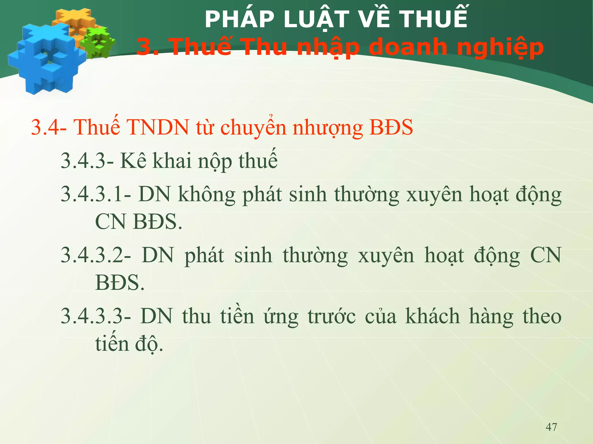 47
PHÁP LUẬT VỀ THUẾ
3. Thuế Thu nhập doanh nghiệp
3.4- Thuế TNDN từ chuyển nhượng BĐS
3.4.3- Kê khai nộp thuế
3.4.3.1- DN không phát sinh thường xuyên hoạt động
CN BĐS.
3.4.3.2- DN phát sinh thường xuyên hoạt động CN
BĐS.
3.4.3.3- DN thu tiền ứng trước của khách hàng theo
tiến độ.
 