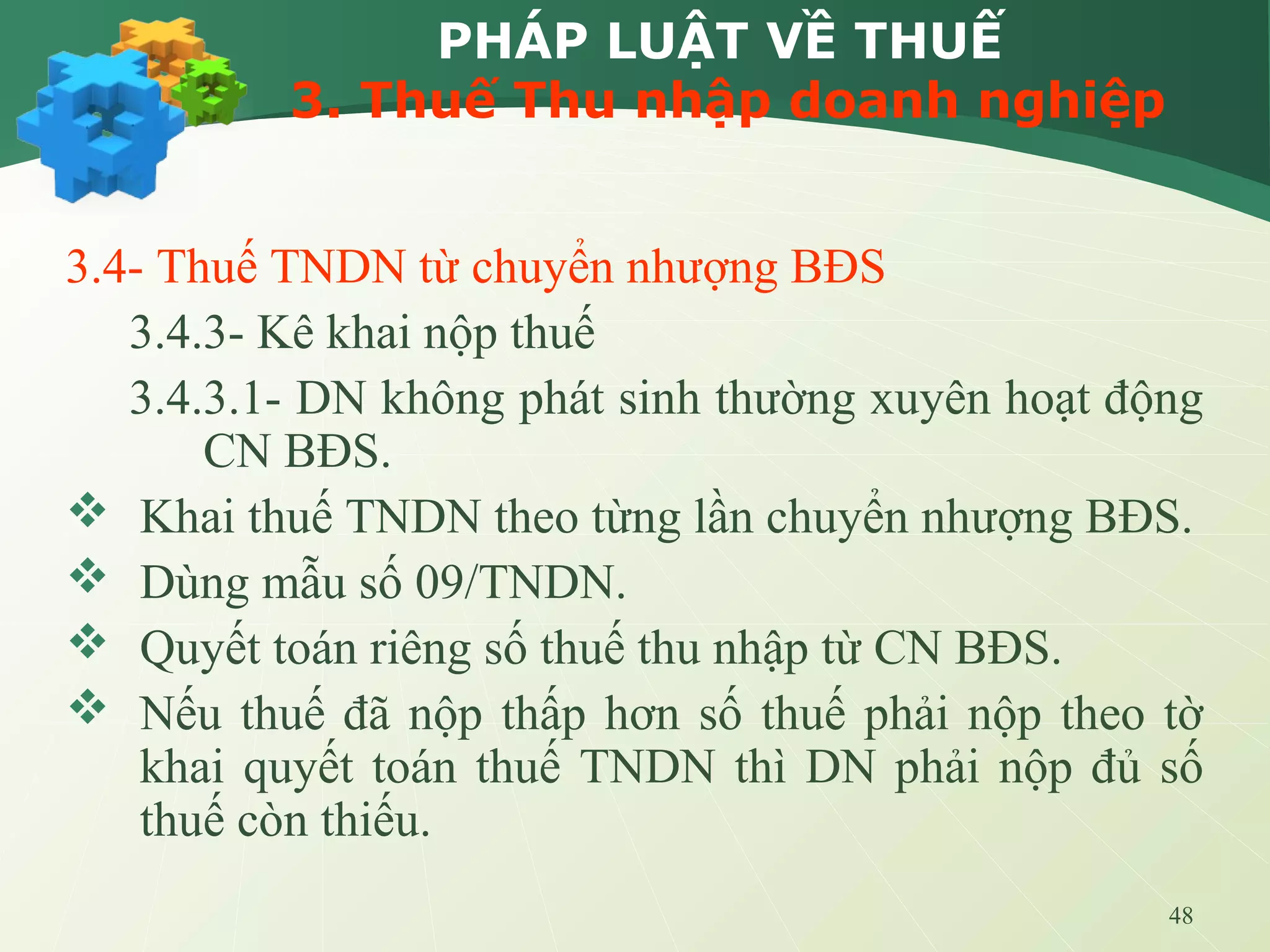 48
PHÁP LUẬT VỀ THUẾ
3. Thuế Thu nhập doanh nghiệp
3.4- Thuế TNDN từ chuyển nhượng BĐS
3.4.3- Kê khai nộp thuế
3.4.3.1- DN không phát sinh thường xuyên hoạt động
CN BĐS.
 Khai thuế TNDN theo từng lần chuyển nhượng BĐS.
 Dùng mẫu số 09/TNDN.
 Quyết toán riêng số thuế thu nhập từ CN BĐS.
 Nếu thuế đã nộp thấp hơn số thuế phải nộp theo tờ
khai quyết toán thuế TNDN thì DN phải nộp đủ số
thuế còn thiếu.
 