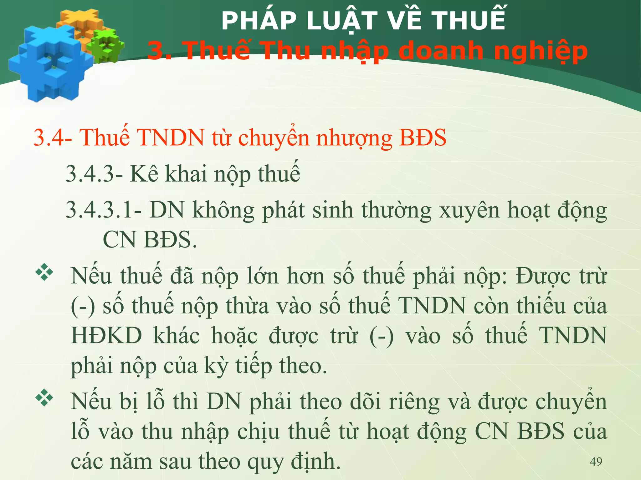 49
PHÁP LUẬT VỀ THUẾ
3. Thuế Thu nhập doanh nghiệp
3.4- Thuế TNDN từ chuyển nhượng BĐS
3.4.3- Kê khai nộp thuế
3.4.3.1- DN không phát sinh thường xuyên hoạt động
CN BĐS.
 Nếu thuế đã nộp lớn hơn số thuế phải nộp: Được trừ
(-) số thuế nộp thừa vào số thuế TNDN còn thiếu của
HĐKD khác hoặc được trừ (-) vào số thuế TNDN
phải nộp của kỳ tiếp theo.
 Nếu bị lỗ thì DN phải theo dõi riêng và được chuyển
lỗ vào thu nhập chịu thuế từ hoạt động CN BĐS của
các năm sau theo quy định.
 