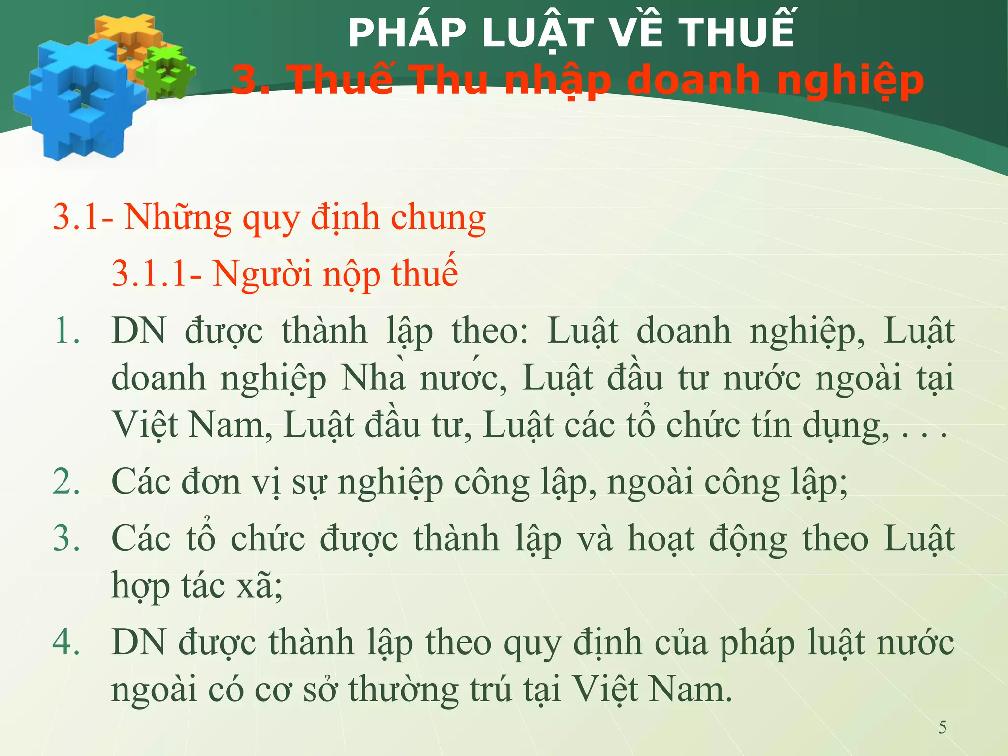 5
PHÁP LUẬT VỀ THUẾ
3. Thuế Thu nhập doanh nghiệp
3.1- Những quy định chung
3.1.1- Người nộp thuế
1. DN được thành lập theo: Luật doanh nghiệp, Luật
doanh nghiệp Nhà nước, Luật đầu tư nước ngoài tại
Việt Nam, Luật đầu tư, Luật các tổ chức tín dụng, . . .
2. Các đơn vị sự nghiệp công lập, ngoài công lập;
3. Các tổ chức được thành lập và hoạt động theo Luật
hợp tác xã;
4. DN được thành lập theo quy định của pháp luật nước
ngoài có cơ sở thường trú tại Việt Nam.
 