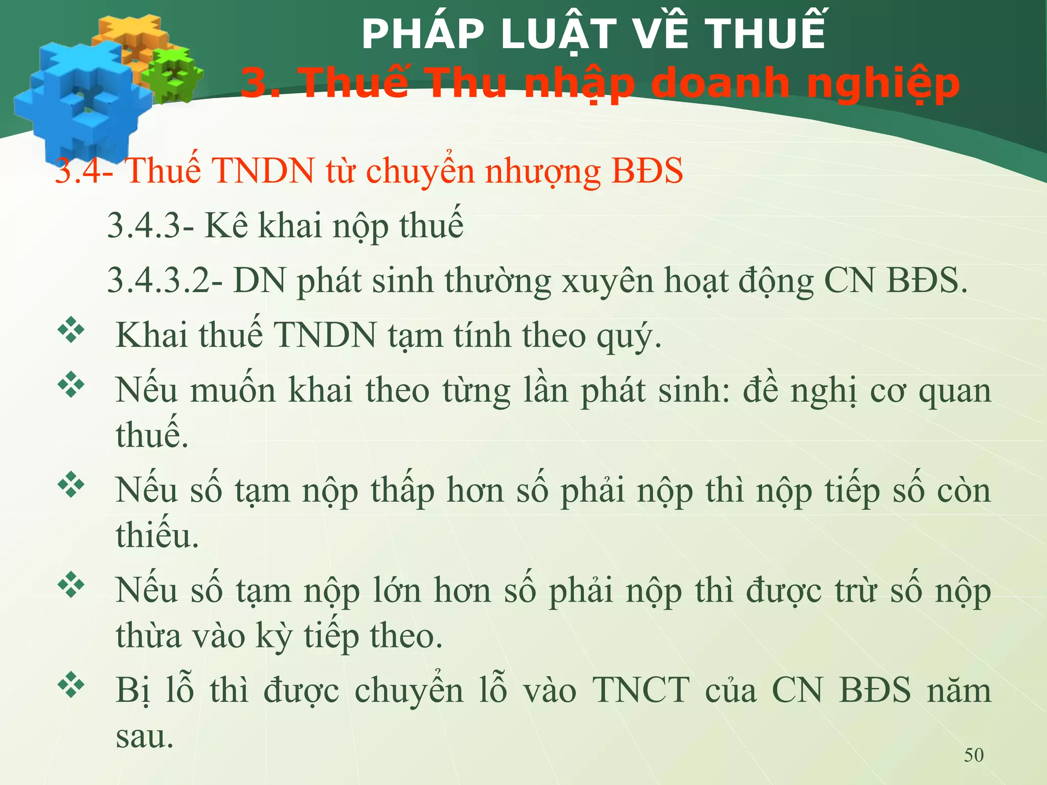 50
PHÁP LUẬT VỀ THUẾ
3. Thuế Thu nhập doanh nghiệp
3.4- Thuế TNDN từ chuyển nhượng BĐS
3.4.3- Kê khai nộp thuế
3.4.3.2- DN phát sinh thường xuyên hoạt động CN BĐS.
 Khai thuế TNDN tạm tính theo quý.
 Nếu muốn khai theo từng lần phát sinh: đề nghị cơ quan
thuế.
 Nếu số tạm nộp thấp hơn số phải nộp thì nộp tiếp số còn
thiếu.
 Nếu số tạm nộp lớn hơn số phải nộp thì được trừ số nộp
thừa vào kỳ tiếp theo.
 Bị lỗ thì được chuyển lỗ vào TNCT của CN BĐS năm
sau.
 