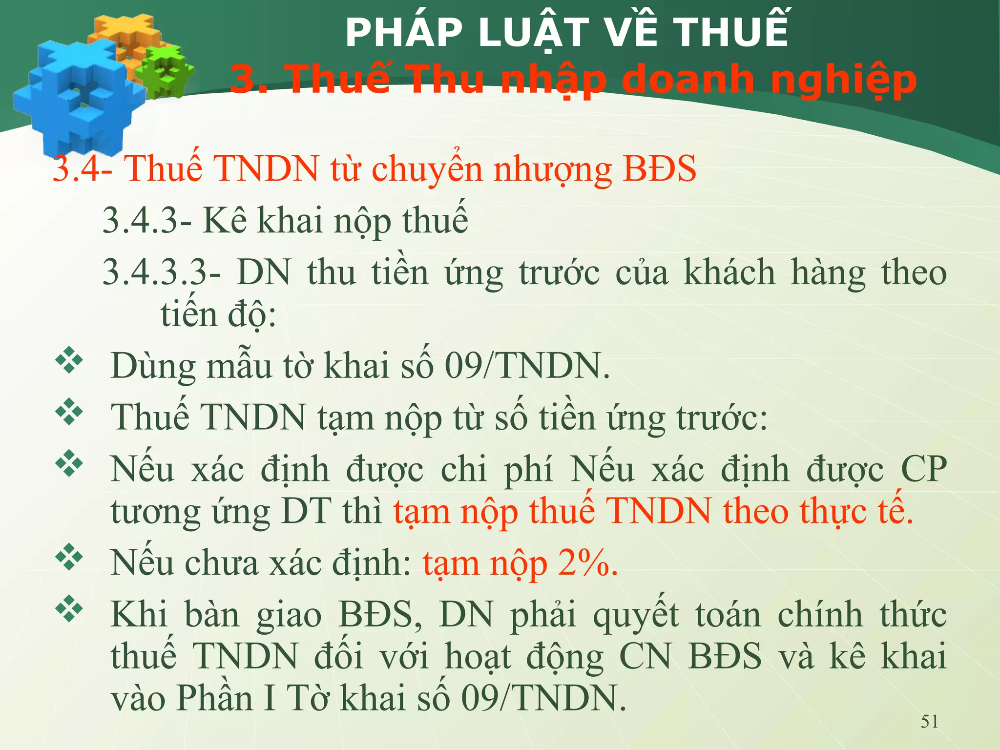 51
PHÁP LUẬT VỀ THUẾ
3. Thuế Thu nhập doanh nghiệp
3.4- Thuế TNDN từ chuyển nhượng BĐS
3.4.3- Kê khai nộp thuế
3.4.3.3- DN thu tiền ứng trước của khách hàng theo
tiến độ:
 Dùng mẫu tờ khai số 09/TNDN.
 Thuế TNDN tạm nộp từ số tiền ứng trước:
 Nếu xác định được chi phí Nếu xác định được CP
tương ứng DT thì tạm nộp thuế TNDN theo thực tế.
 Nếu chưa xác định: tạm nộp 2%.
 Khi bàn giao BĐS, DN phải quyết toán chính thức
thuế TNDN đối với hoạt động CN BĐS và kê khai
vào Phần I Tờ khai số 09/TNDN.
 