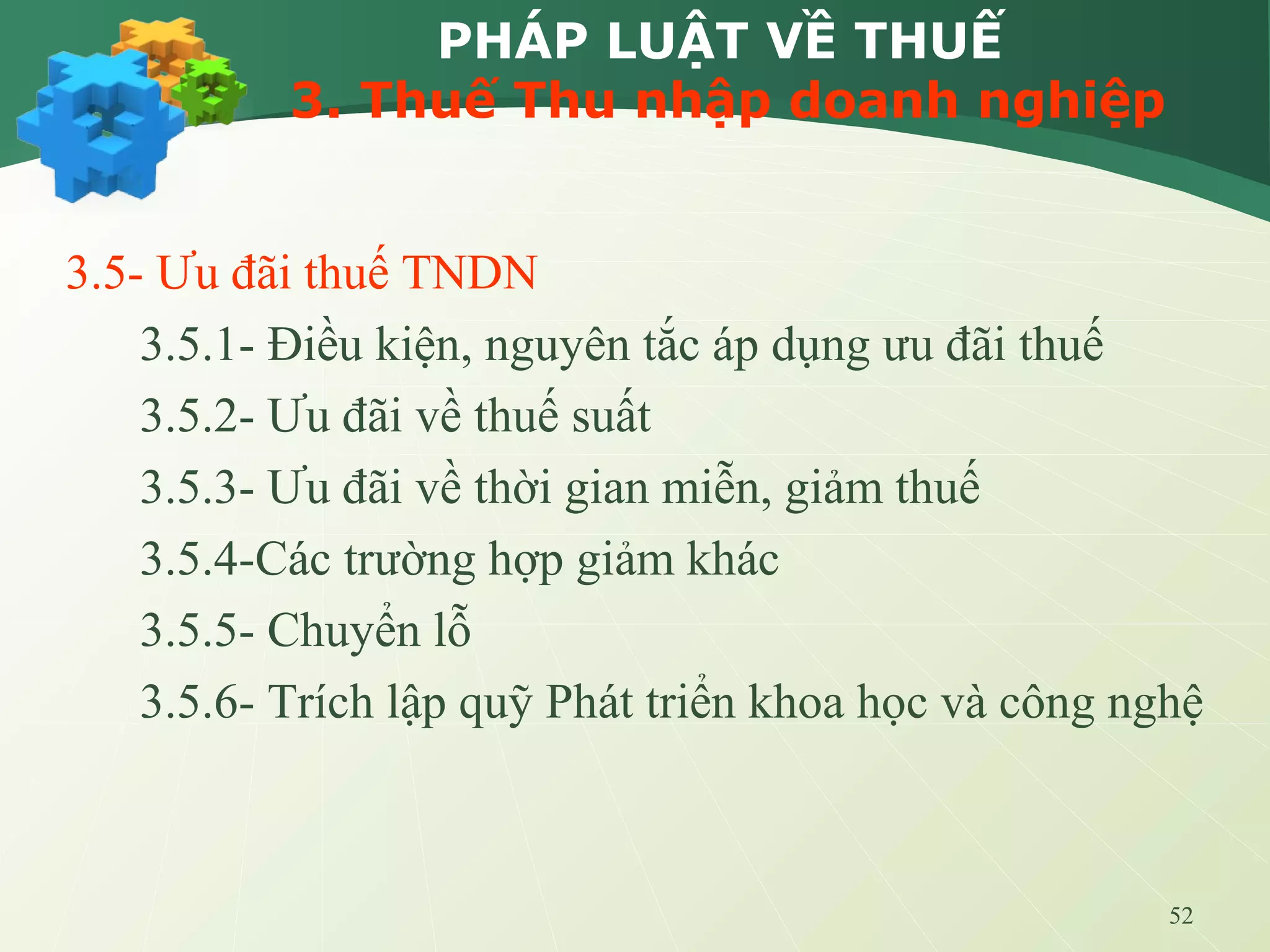 52
PHÁP LUẬT VỀ THUẾ
3. Thuế Thu nhập doanh nghiệp
3.5- Ưu đãi thuế TNDN
3.5.1- Điều kiện, nguyên tắc áp dụng ưu đãi thuế
3.5.2- Ưu đãi về thuế suất
3.5.3- Ưu đãi về thời gian miễn, giảm thuế
3.5.4-Các trường hợp giảm khác
3.5.5- Chuyển lỗ
3.5.6- Trích lập quỹ Phát triển khoa học và công nghệ
 