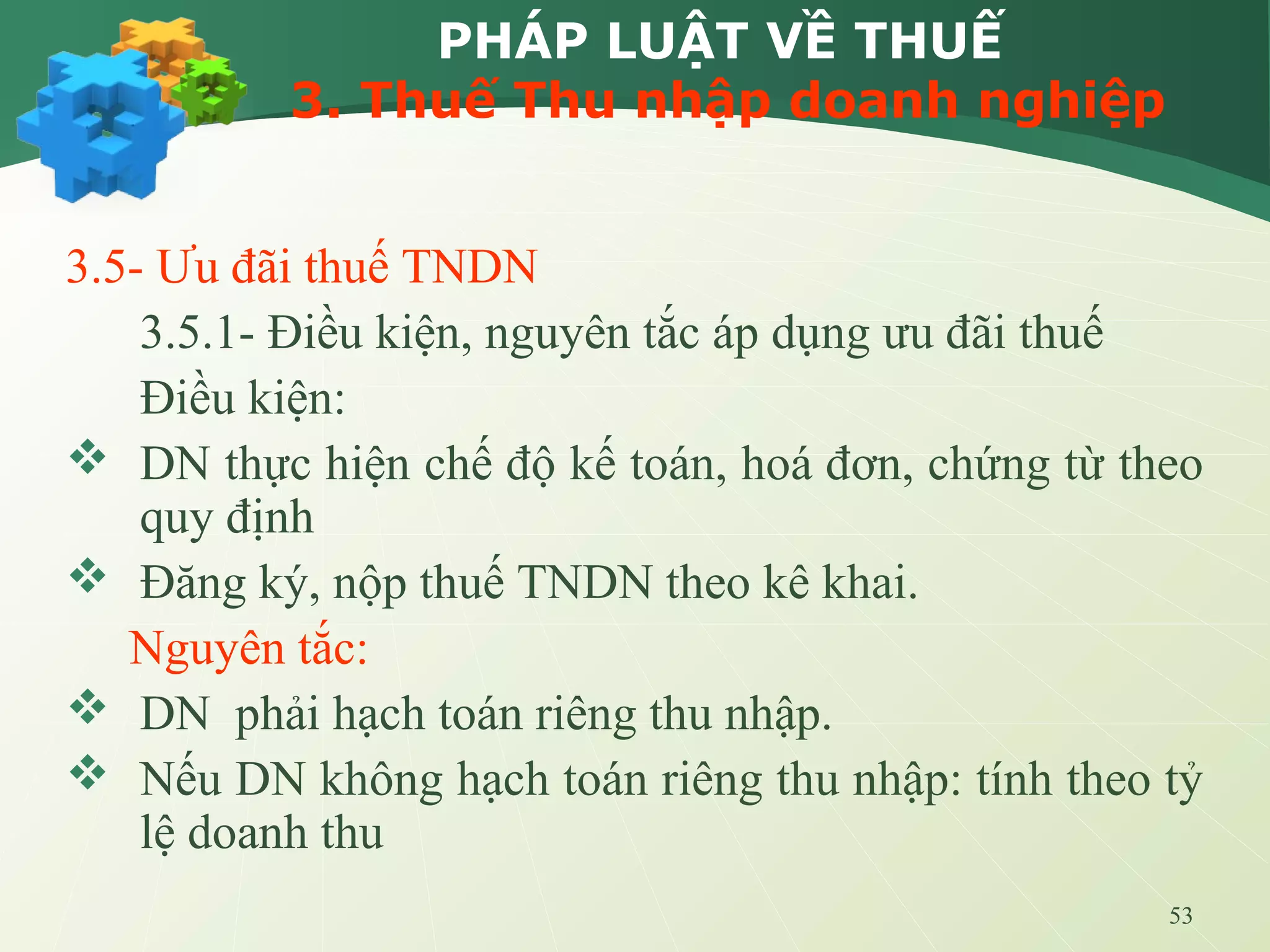 53
PHÁP LUẬT VỀ THUẾ
3. Thuế Thu nhập doanh nghiệp
3.5- Ưu đãi thuế TNDN
3.5.1- Điều kiện, nguyên tắc áp dụng ưu đãi thuế
Điều kiện:
 DN thực hiện chế độ kế toán, hoá đơn, chứng từ theo
quy định
 Đăng ký, nộp thuế TNDN theo kê khai.
Nguyên tắc:
 DN phải hạch toán riêng thu nhập.
 Nếu DN không hạch toán riêng thu nhập: tính theo tỷ
lệ doanh thu
 