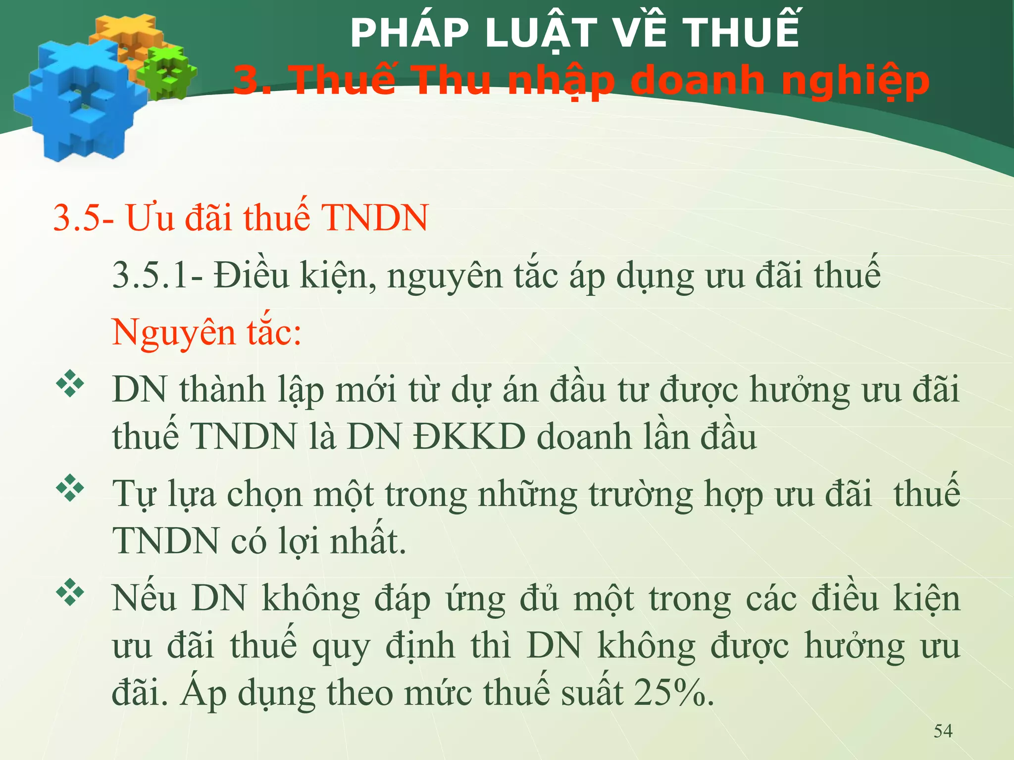 54
PHÁP LUẬT VỀ THUẾ
3. Thuế Thu nhập doanh nghiệp
3.5- Ưu đãi thuế TNDN
3.5.1- Điều kiện, nguyên tắc áp dụng ưu đãi thuế
Nguyên tắc:
 DN thành lập mới từ dự án đầu tư được hưởng ưu đãi
thuế TNDN là DN ĐKKD doanh lần đầu
 Tự lựa chọn một trong những trường hợp ưu đãi thuế
TNDN có lợi nhất.
 Nếu DN không đáp ứng đủ một trong các điều kiện
ưu đãi thuế quy định thì DN không được hưởng ưu
đãi. Áp dụng theo mức thuế suất 25%.
 