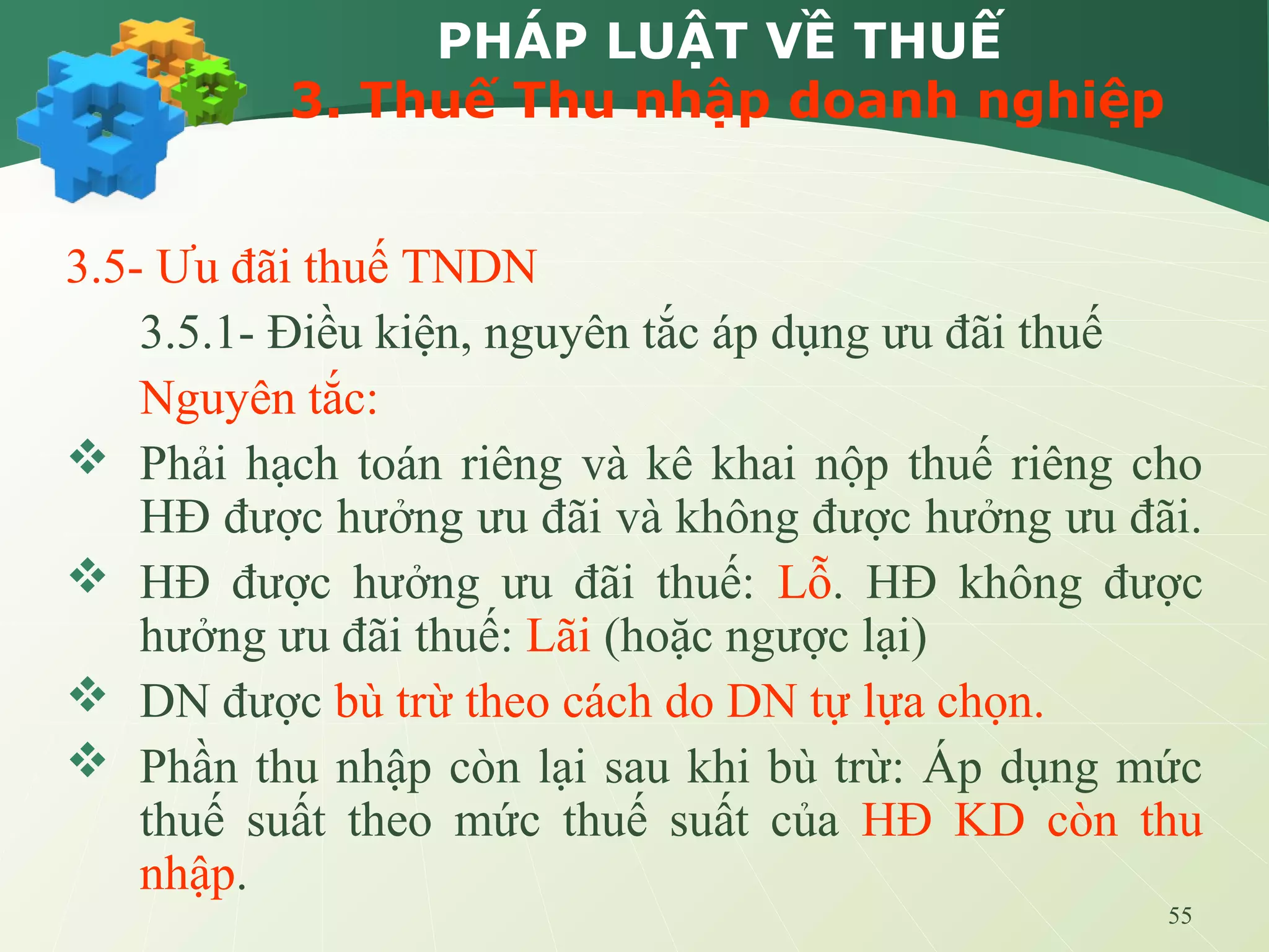 55
PHÁP LUẬT VỀ THUẾ
3. Thuế Thu nhập doanh nghiệp
3.5- Ưu đãi thuế TNDN
3.5.1- Điều kiện, nguyên tắc áp dụng ưu đãi thuế
Nguyên tắc:
 Phải hạch toán riêng và kê khai nộp thuế riêng cho
HĐ được hưởng ưu đãi và không được hưởng ưu đãi.
 HĐ được hưởng ưu đãi thuế: Lỗ. HĐ không được
hưởng ưu đãi thuế: Lãi (hoặc ngược lại)
 DN được bù trừ theo cách do DN tự lựa chọn.
 Phần thu nhập còn lại sau khi bù trừ: Áp dụng mức
thuế suất theo mức thuế suất của HĐ KD còn thu
nhập.
 