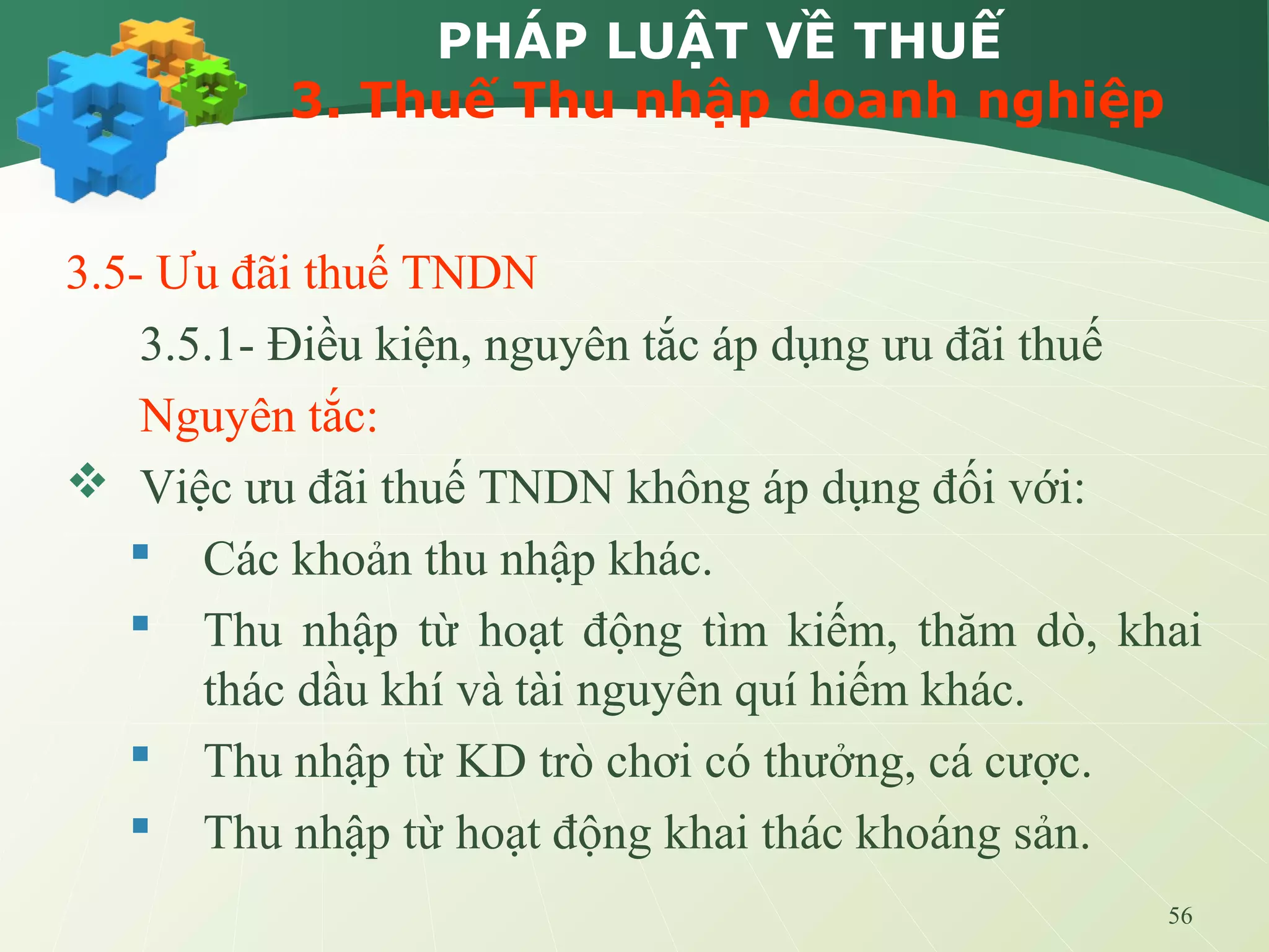 56
PHÁP LUẬT VỀ THUẾ
3. Thuế Thu nhập doanh nghiệp
3.5- Ưu đãi thuế TNDN
3.5.1- Điều kiện, nguyên tắc áp dụng ưu đãi thuế
Nguyên tắc:
 Việc ưu đãi thuế TNDN không áp dụng đối với:
 Các khoản thu nhập khác.
 Thu nhập từ hoạt động tìm kiếm, thăm dò, khai
thác dầu khí và tài nguyên quí hiếm khác.
 Thu nhập từ KD trò chơi có thưởng, cá cược.
 Thu nhập từ hoạt động khai thác khoáng sản.
 
