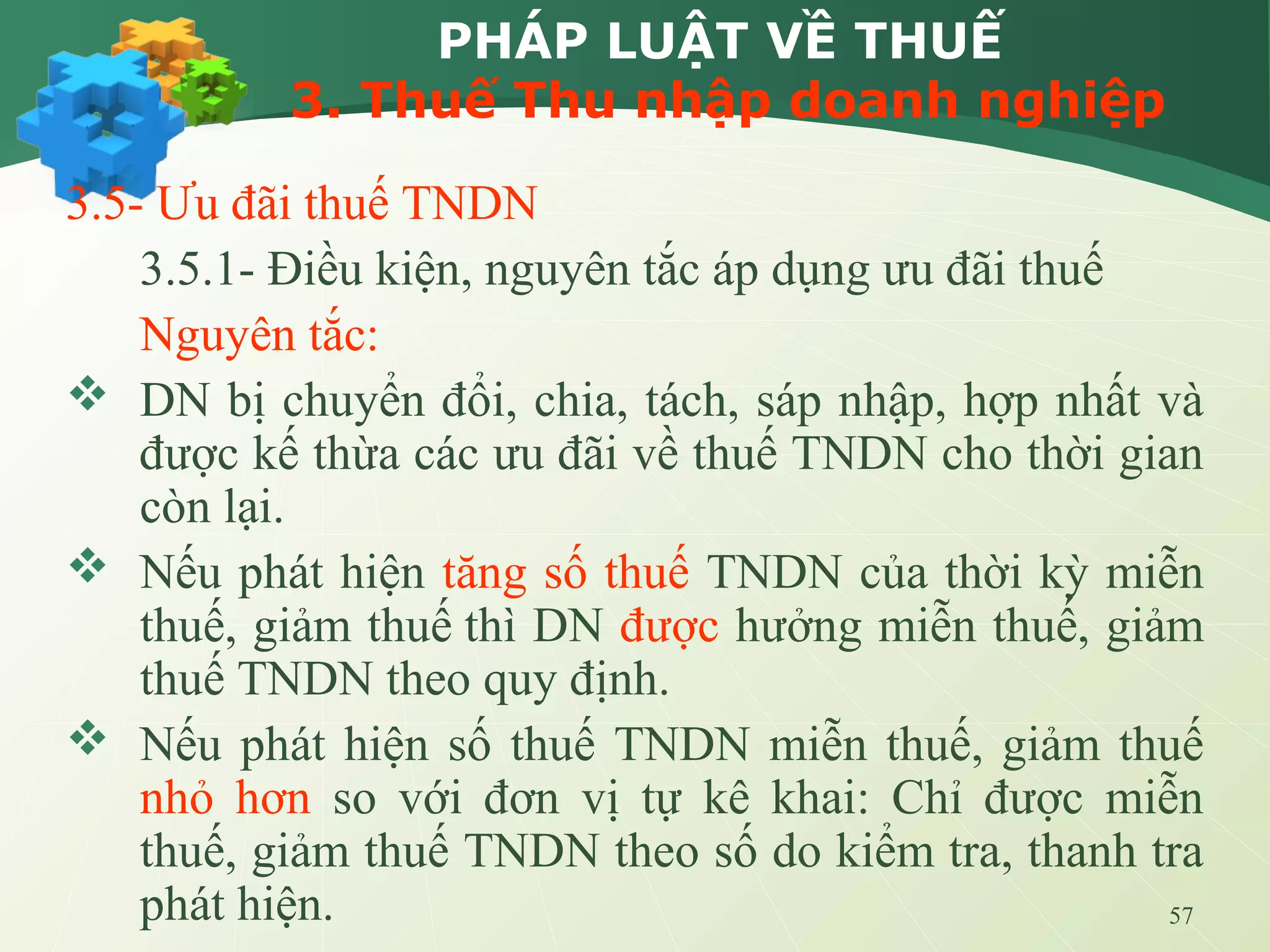 57
PHÁP LUẬT VỀ THUẾ
3. Thuế Thu nhập doanh nghiệp
3.5- Ưu đãi thuế TNDN
3.5.1- Điều kiện, nguyên tắc áp dụng ưu đãi thuế
Nguyên tắc:
 DN bị chuyển đổi, chia, tách, sáp nhập, hợp nhất và
được kế thừa các ưu đãi về thuế TNDN cho thời gian
còn lại.
 Nếu phát hiện tăng số thuế TNDN của thời kỳ miễn
thuế, giảm thuế thì DN được hưởng miễn thuế, giảm
thuế TNDN theo quy định.
 Nếu phát hiện số thuế TNDN miễn thuế, giảm thuế
nhỏ hơn so với đơn vị tự kê khai: Chỉ được miễn
thuế, giảm thuế TNDN theo số do kiểm tra, thanh tra
phát hiện.
 