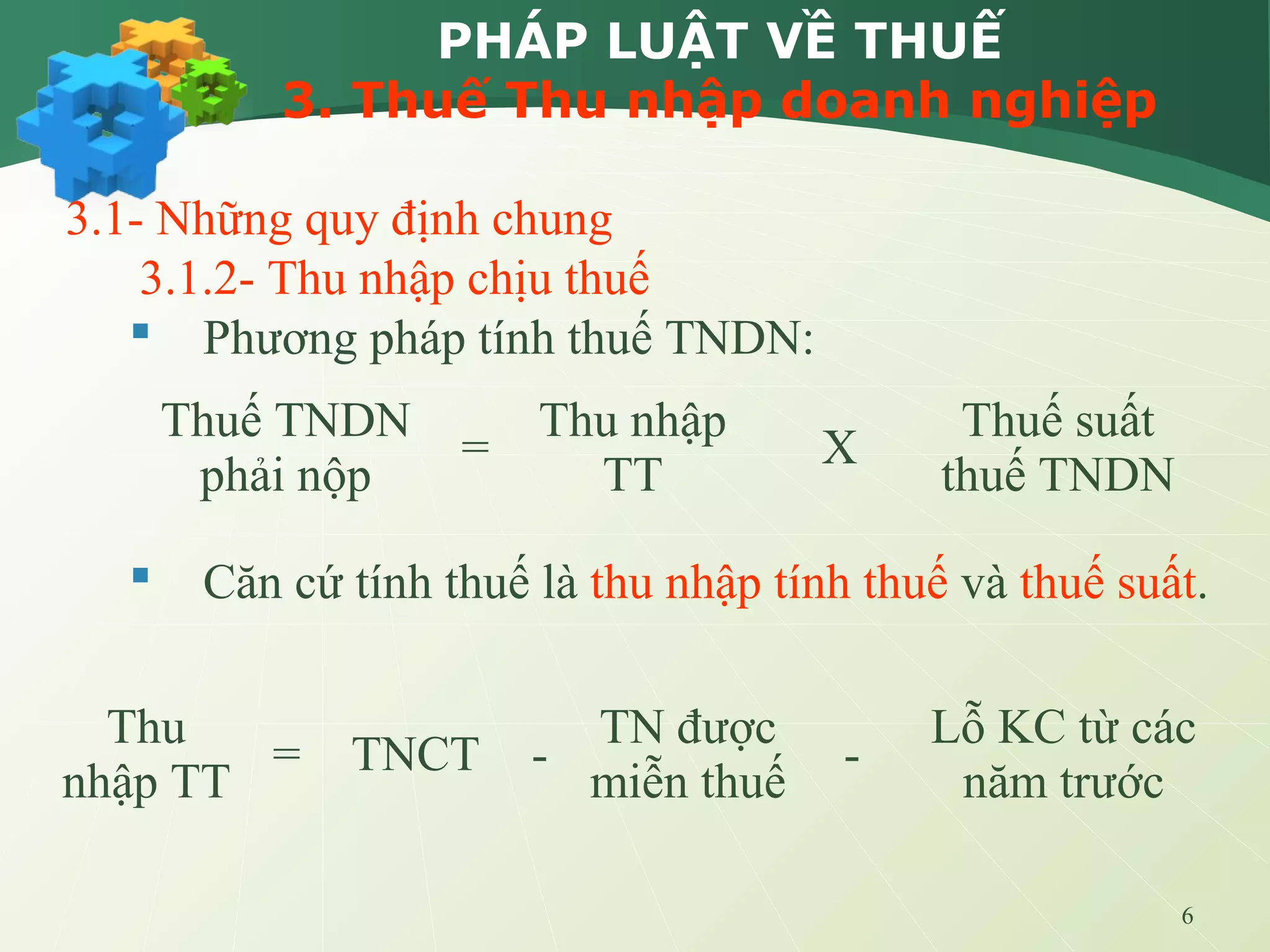 6
PHÁP LUẬT VỀ THUẾ
3. Thuế Thu nhập doanh nghiệp
3.1- Những quy định chung
3.1.2- Thu nhập chịu thuế
 Phương pháp tính thuế TNDN:
 Căn cứ tính thuế là thu nhập tính thuế và thuế suất.
Thuế TNDN
phải nộp
=
Thu nhập
TT
X
Thuế suất
thuế TNDN
Thu
nhập TT
= TNCT -
TN được
miễn thuế
-
Lỗ KC từ các
năm trước
 