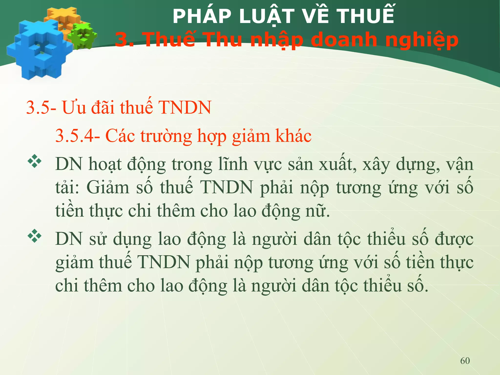 60
PHÁP LUẬT VỀ THUẾ
3. Thuế Thu nhập doanh nghiệp
3.5- Ưu đãi thuế TNDN
3.5.4- Các trường hợp giảm khác
 DN hoạt động trong lĩnh vực sản xuất, xây dựng, vận
tải: Giảm số thuế TNDN phải nộp tương ứng với số
tiền thực chi thêm cho lao động nữ.
 DN sử dụng lao động là người dân tộc thiểu số được
giảm thuế TNDN phải nộp tương ứng với số tiền thực
chi thêm cho lao động là người dân tộc thiểu số.
 