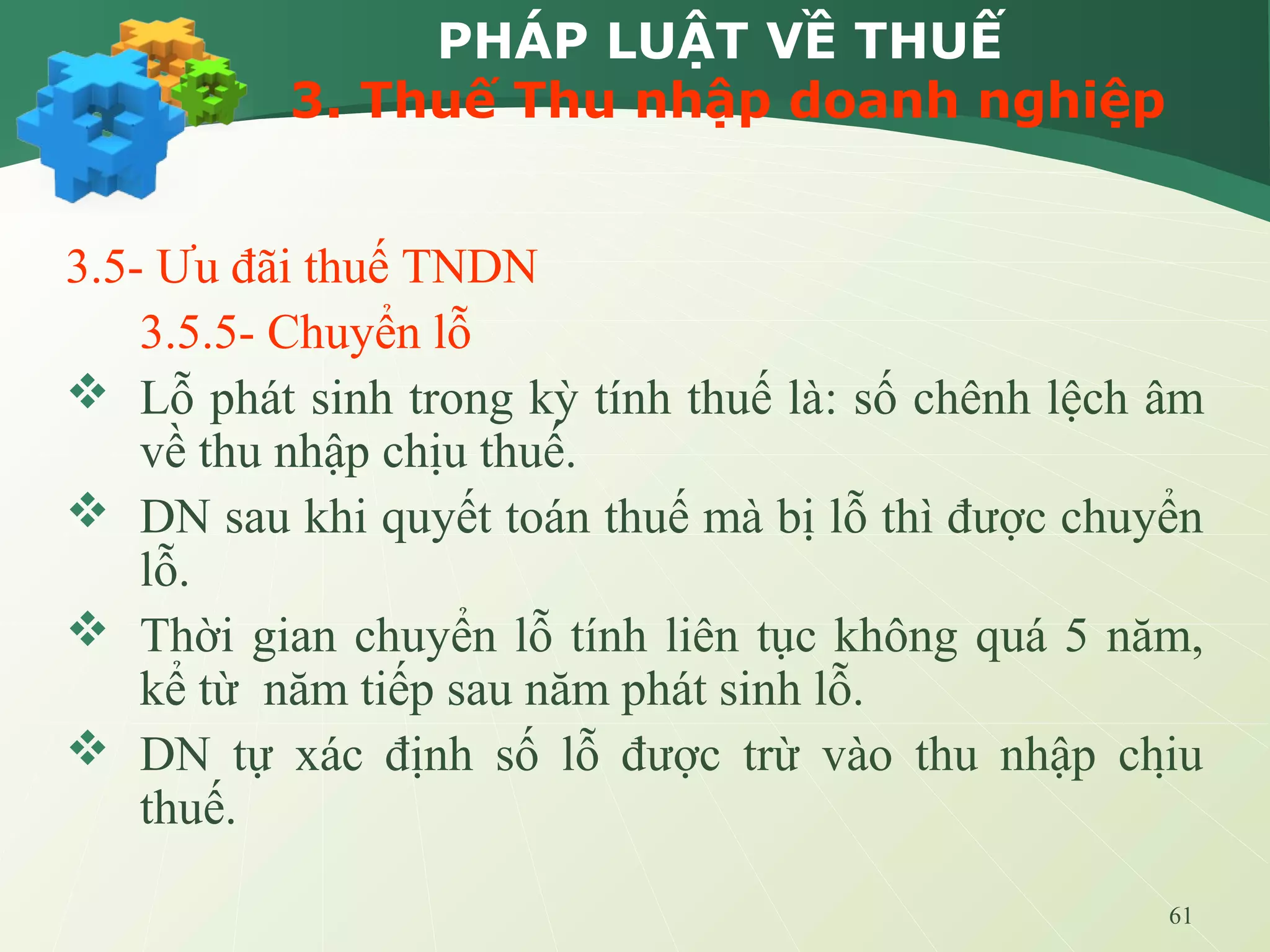 61
PHÁP LUẬT VỀ THUẾ
3. Thuế Thu nhập doanh nghiệp
3.5- Ưu đãi thuế TNDN
3.5.5- Chuyển lỗ
 Lỗ phát sinh trong kỳ tính thuế là: số chênh lệch âm
về thu nhập chịu thuế.
 DN sau khi quyết toán thuế mà bị lỗ thì được chuyển
lỗ.
 Thời gian chuyển lỗ tính liên tục không quá 5 năm,
kể từ năm tiếp sau năm phát sinh lỗ.
 DN tự xác định số lỗ được trừ vào thu nhập chịu
thuế.
 