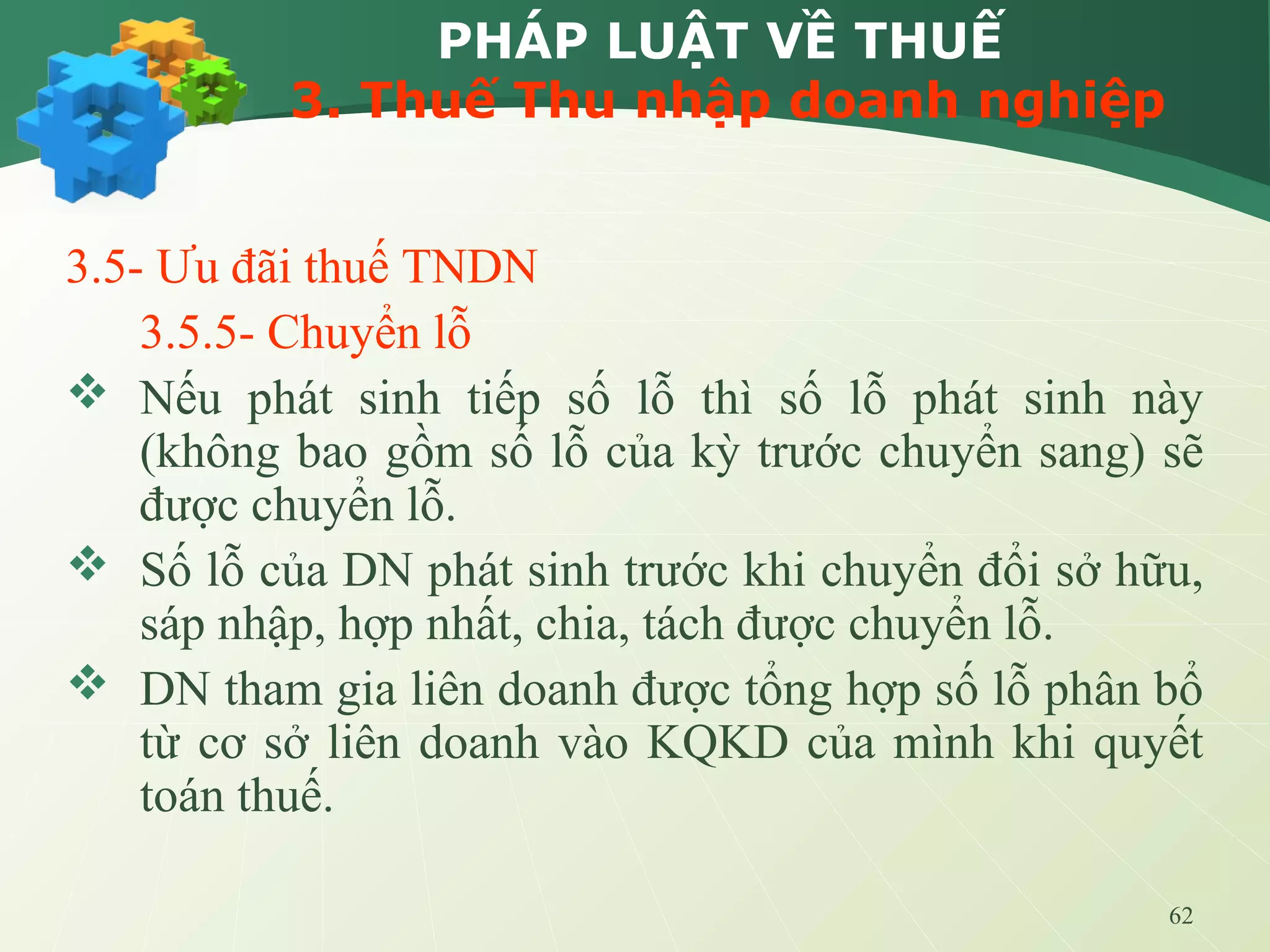 62
PHÁP LUẬT VỀ THUẾ
3. Thuế Thu nhập doanh nghiệp
3.5- Ưu đãi thuế TNDN
3.5.5- Chuyển lỗ
 Nếu phát sinh tiếp số lỗ thì số lỗ phát sinh này
(không bao gồm số lỗ của kỳ trước chuyển sang) sẽ
được chuyển lỗ.
 Số lỗ của DN phát sinh trước khi chuyển đổi sở hữu,
sáp nhập, hợp nhất, chia, tách được chuyển lỗ.
 DN tham gia liên doanh được tổng hợp số lỗ phân bổ
từ cơ sở liên doanh vào KQKD của mình khi quyết
toán thuế.
 