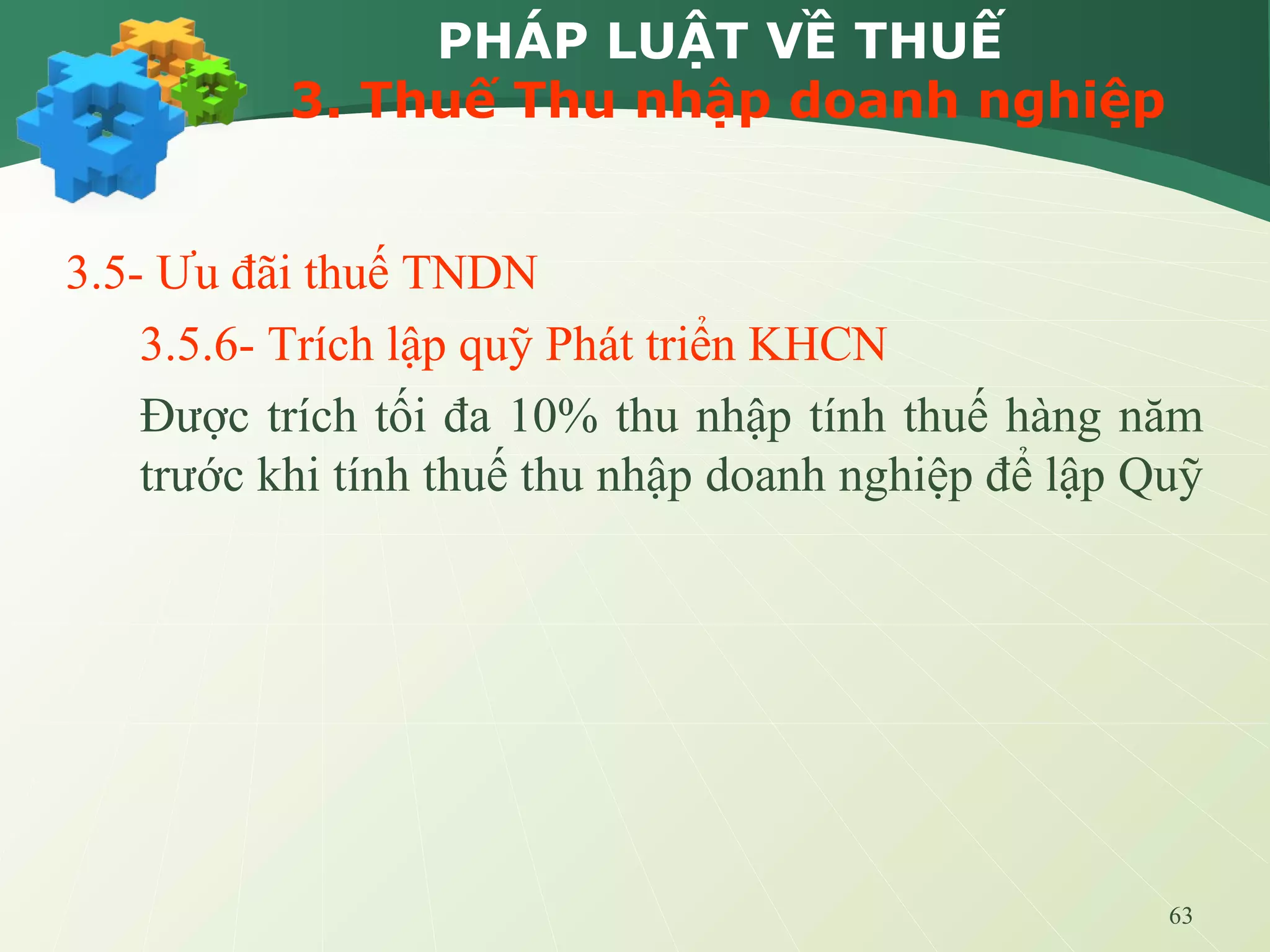 63
PHÁP LUẬT VỀ THUẾ
3. Thuế Thu nhập doanh nghiệp
3.5- Ưu đãi thuế TNDN
3.5.6- Trích lập quỹ Phát triển KHCN
Được trích tối đa 10% thu nhập tính thuế hàng năm
trước khi tính thuế thu nhập doanh nghiệp để lập Quỹ
 