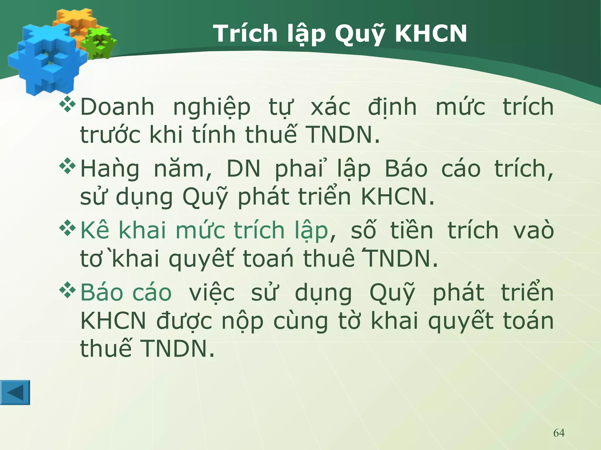 64
Trích lập Quỹ KHCN
Doanh nghiệp tự xác định mức trích
trước khi tính thuế TNDN.
Hàng năm, DN phải lập Báo cáo trích,
sử dụng Quỹ phát triển KHCN.
Kê khai mức trích lập, số tiền trích vào
tờ khai quyết toán thuế TNDN.
Báo cáo việc sử dụng Quỹ phát triển
KHCN được nộp cùng tờ khai quyết toán
thuế TNDN.
 