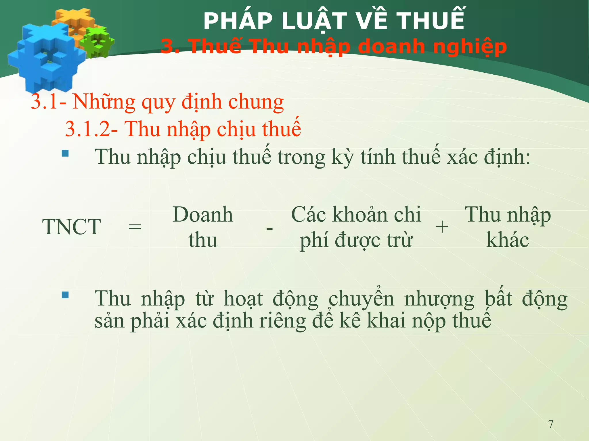 7
PHÁP LUẬT VỀ THUẾ
3. Thuế Thu nhập doanh nghiệp
3.1- Những quy định chung
3.1.2- Thu nhập chịu thuế
 Thu nhập chịu thuế trong kỳ tính thuế xác định:
 Thu nhập từ hoạt động chuyển nhượng bất động
sản phải xác định riêng để kê khai nộp thuế
TNCT =
Doanh
thu
-
Các khoản chi
phí được trừ
+
Thu nhập
khác
 