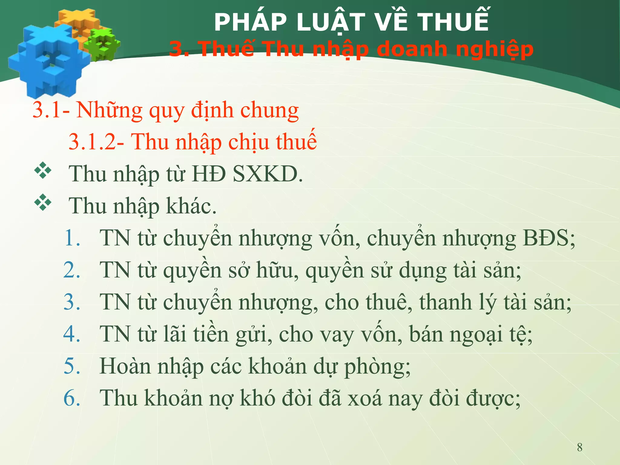 8
PHÁP LUẬT VỀ THUẾ
3. Thuế Thu nhập doanh nghiệp
3.1- Những quy định chung
3.1.2- Thu nhập chịu thuế
 Thu nhập từ HĐ SXKD.
 Thu nhập khác.
1. TN từ chuyển nhượng vốn, chuyển nhượng BĐS;
2. TN từ quyền sở hữu, quyền sử dụng tài sản;
3. TN từ chuyển nhượng, cho thuê, thanh lý tài sản;
4. TN từ lãi tiền gửi, cho vay vốn, bán ngoại tệ;
5. Hoàn nhập các khoản dự phòng;
6. Thu khoản nợ khó đòi đã xoá nay đòi được;
 