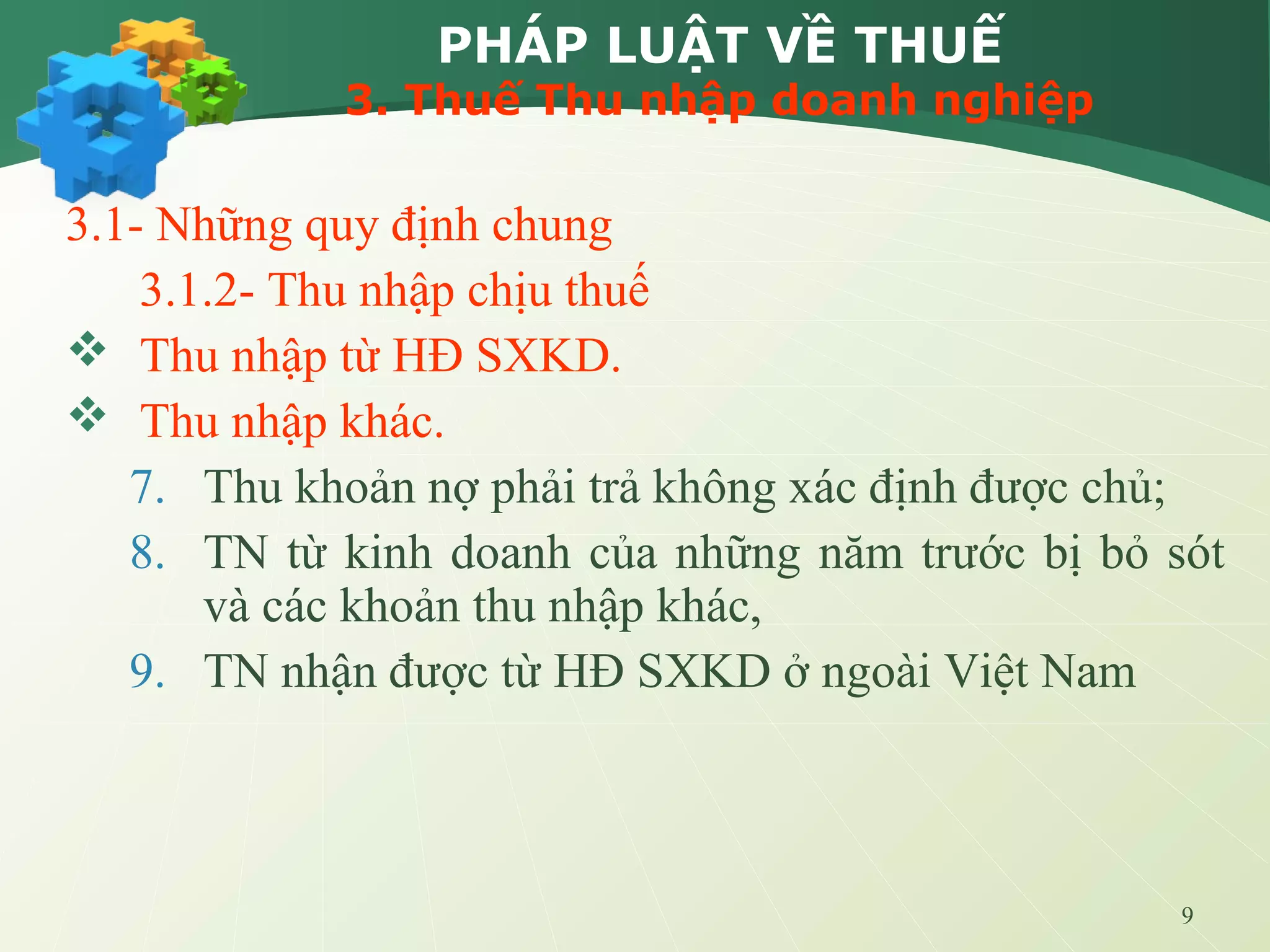 9
PHÁP LUẬT VỀ THUẾ
3. Thuế Thu nhập doanh nghiệp
3.1- Những quy định chung
3.1.2- Thu nhập chịu thuế
 Thu nhập từ HĐ SXKD.
 Thu nhập khác.
7. Thu khoản nợ phải trả không xác định được chủ;
8. TN từ kinh doanh của những năm trước bị bỏ sót
và các khoản thu nhập khác,
9. TN nhận được từ HĐ SXKD ở ngoài Việt Nam
 