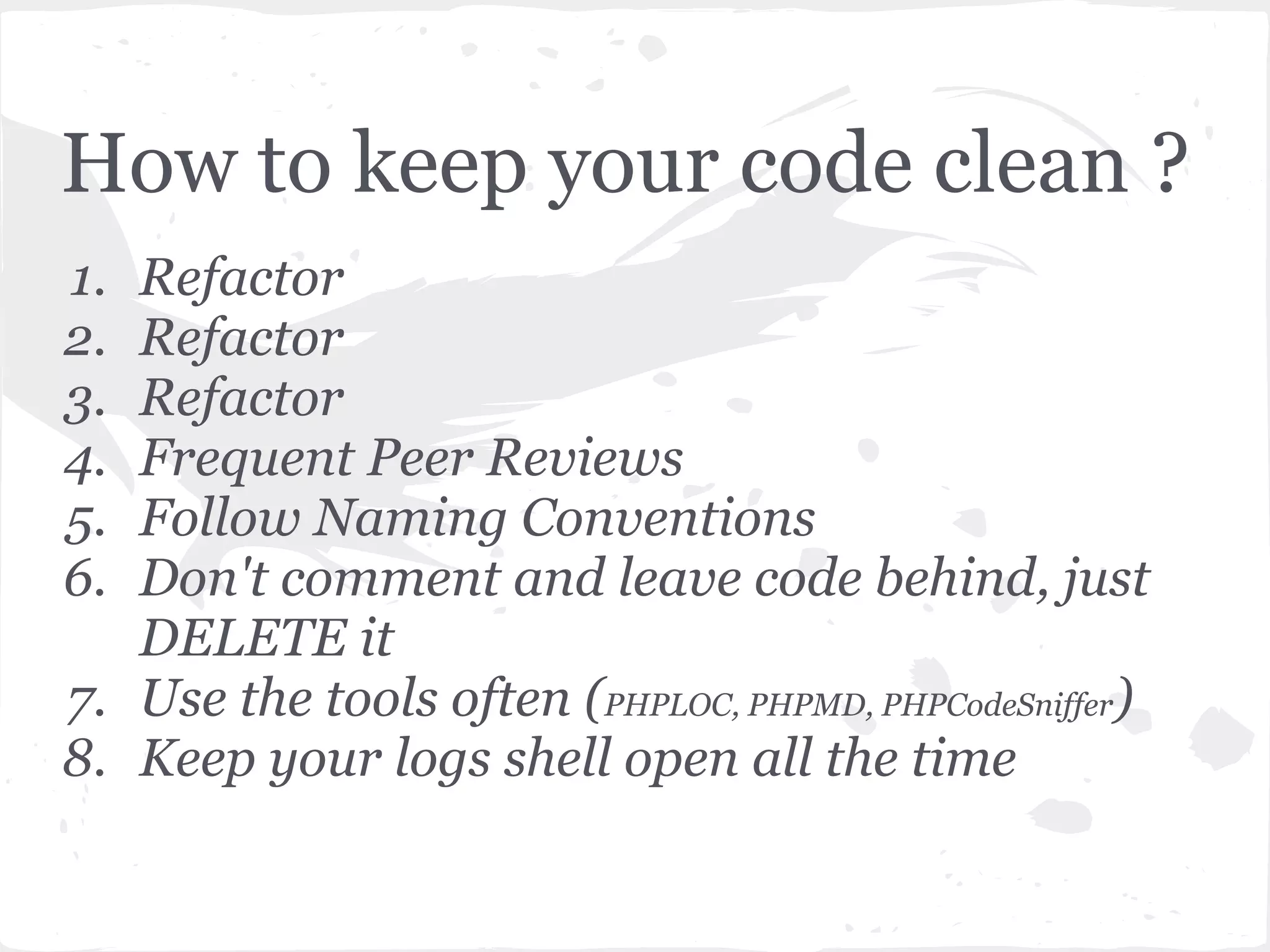 How to keep your code clean ?
1. Refactor
2. Refactor
3. Refactor
4. Frequent Peer Reviews
5. Follow Naming Conventions
6. Don't comment and leave code behind, just
DELETE it
7. Use the tools often (PHPLOC, PHPMD, PHPCodeSniffer)
8. Keep your logs shell open all the time
 