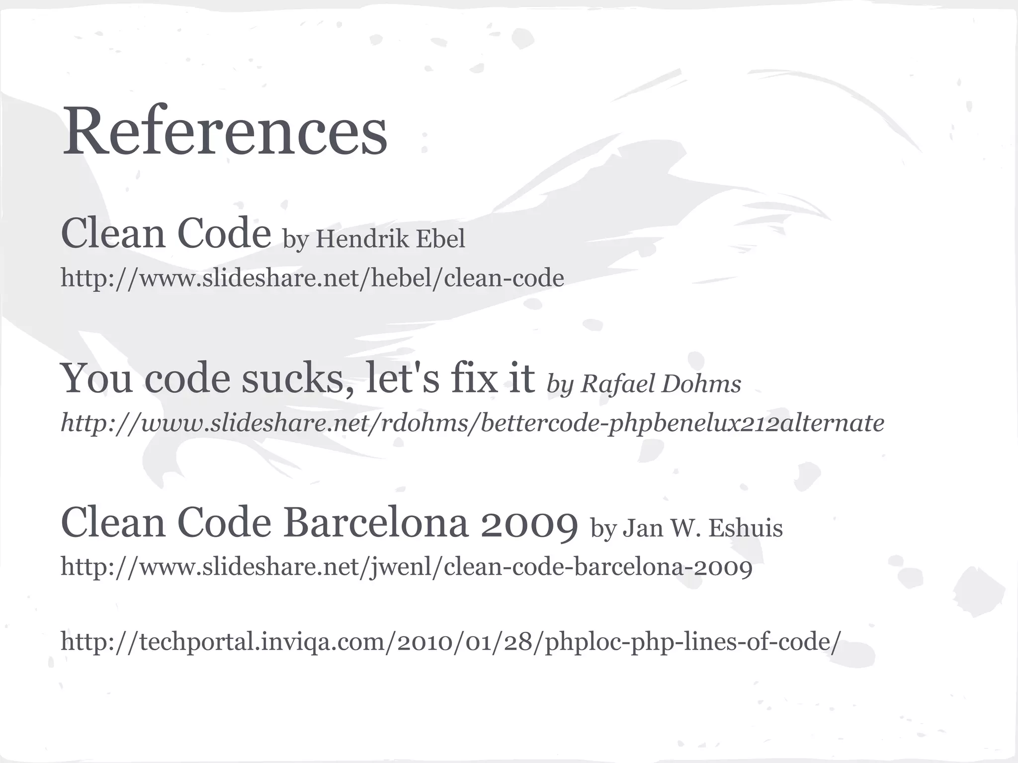References
Clean Code by Hendrik Ebel
http://www.slideshare.net/hebel/clean-code
You code sucks, let's fix it by Rafael Dohms
http://www.slideshare.net/rdohms/bettercode-phpbenelux212alternate
Clean Code Barcelona 2009 by Jan W. Eshuis
http://www.slideshare.net/jwenl/clean-code-barcelona-2009
http://techportal.inviqa.com/2010/01/28/phploc-php-lines-of-code/
 