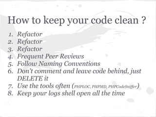 How to keep your code clean ?
1. Refactor
2. Refactor
3. Refactor
4. Frequent Peer Reviews
5. Follow Naming Conventions
6. Don't comment and leave code behind, just
DELETE it
7. Use the tools often (PHPLOC, PHPMD, PHPCodeSniffer)
8. Keep your logs shell open all the time
 