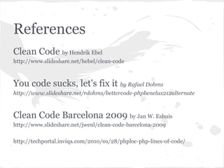 References
Clean Code by Hendrik Ebel
http://www.slideshare.net/hebel/clean-code
You code sucks, let's fix it by Rafael Dohms
http://www.slideshare.net/rdohms/bettercode-phpbenelux212alternate
Clean Code Barcelona 2009 by Jan W. Eshuis
http://www.slideshare.net/jwenl/clean-code-barcelona-2009
http://techportal.inviqa.com/2010/01/28/phploc-php-lines-of-code/
 
